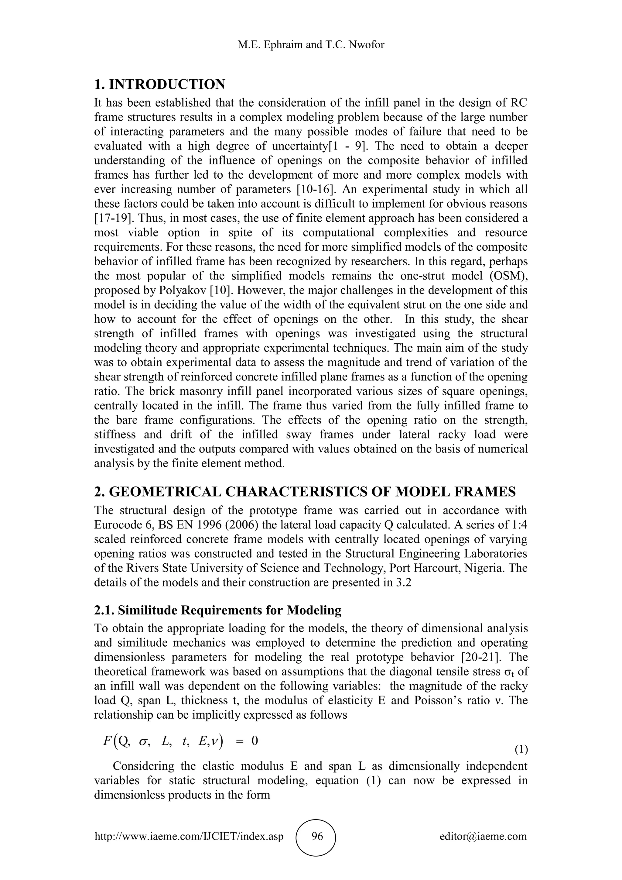 M.E. Ephraim and T.C. Nwofor
http://www.iaeme.com/IJCIET/index.asp 96 editor@iaeme.com
1. INTRODUCTION
It has been established that the consideration of the infill panel in the design of RC
frame structures results in a complex modeling problem because of the large number
of interacting parameters and the many possible modes of failure that need to be
evaluated with a high degree of uncertainty[1 - 9]. The need to obtain a deeper
understanding of the influence of openings on the composite behavior of infilled
frames has further led to the development of more and more complex models with
ever increasing number of parameters [10-16]. An experimental study in which all
these factors could be taken into account is difficult to implement for obvious reasons
[17-19]. Thus, in most cases, the use of finite element approach has been considered a
most viable option in spite of its computational complexities and resource
requirements. For these reasons, the need for more simplified models of the composite
behavior of infilled frame has been recognized by researchers. In this regard, perhaps
the most popular of the simplified models remains the one-strut model (OSM),
proposed by Polyakov [10]. However, the major challenges in the development of this
model is in deciding the value of the width of the equivalent strut on the one side and
how to account for the effect of openings on the other. In this study, the shear
strength of infilled frames with openings was investigated using the structural
modeling theory and appropriate experimental techniques. The main aim of the study
was to obtain experimental data to assess the magnitude and trend of variation of the
shear strength of reinforced concrete infilled plane frames as a function of the opening
ratio. The brick masonry infill panel incorporated various sizes of square openings,
centrally located in the infill. The frame thus varied from the fully infilled frame to
the bare frame configurations. The effects of the opening ratio on the strength,
stiffness and drift of the infilled sway frames under lateral racky load were
investigated and the outputs compared with values obtained on the basis of numerical
analysis by the finite element method.
2. GEOMETRICAL CHARACTERISTICS OF MODEL FRAMES
The structural design of the prototype frame was carried out in accordance with
Eurocode 6, BS EN 1996 (2006) the lateral load capacity Q calculated. A series of 1:4
scaled reinforced concrete frame models with centrally located openings of varying
opening ratios was constructed and tested in the Structural Engineering Laboratories
of the Rivers State University of Science and Technology, Port Harcourt, Nigeria. The
details of the models and their construction are presented in 3.2
2.1. Similitude Requirements for Modeling
To obtain the appropriate loading for the models, the theory of dimensional analysis
and similitude mechanics was employed to determine the prediction and operating
dimensionless parameters for modeling the real prototype behavior [20-21]. The
theoretical framework was based on assumptions that the diagonal tensile stress σt of
an infill wall was dependent on the following variables: the magnitude of the racky
load Q, span L, thickness t, the modulus of elasticity E and Poisson’s ratio ν. The
relationship can be implicitly expressed as follows
 Q, , , , , 0F L t E  
(1)
Considering the elastic modulus E and span L as dimensionally independent
variables for static structural modeling, equation (1) can now be expressed in
dimensionless products in the form
 