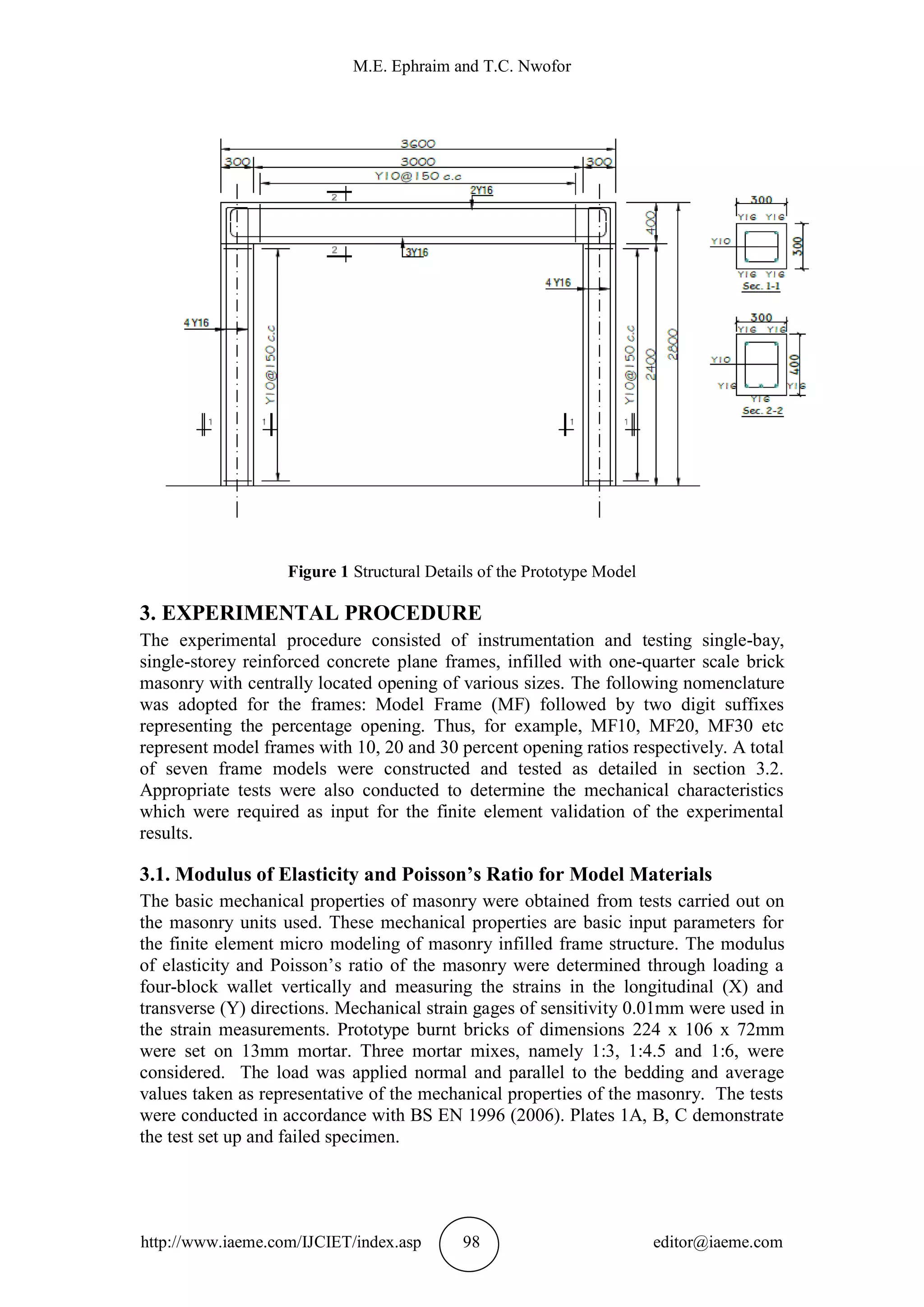 M.E. Ephraim and T.C. Nwofor
http://www.iaeme.com/IJCIET/index.asp 98 editor@iaeme.com
Figure 1 Structural Details of the Prototype Model
3. EXPERIMENTAL PROCEDURE
The experimental procedure consisted of instrumentation and testing single-bay,
single-storey reinforced concrete plane frames, infilled with one-quarter scale brick
masonry with centrally located opening of various sizes. The following nomenclature
was adopted for the frames: Model Frame (MF) followed by two digit suffixes
representing the percentage opening. Thus, for example, MF10, MF20, MF30 etc
represent model frames with 10, 20 and 30 percent opening ratios respectively. A total
of seven frame models were constructed and tested as detailed in section 3.2.
Appropriate tests were also conducted to determine the mechanical characteristics
which were required as input for the finite element validation of the experimental
results.
3.1. Modulus of Elasticity and Poisson’s Ratio for Model Materials
The basic mechanical properties of masonry were obtained from tests carried out on
the masonry units used. These mechanical properties are basic input parameters for
the finite element micro modeling of masonry infilled frame structure. The modulus
of elasticity and Poisson’s ratio of the masonry were determined through loading a
four-block wallet vertically and measuring the strains in the longitudinal (X) and
transverse (Y) directions. Mechanical strain gages of sensitivity 0.01mm were used in
the strain measurements. Prototype burnt bricks of dimensions 224 x 106 x 72mm
were set on 13mm mortar. Three mortar mixes, namely 1:3, 1:4.5 and 1:6, were
considered. The load was applied normal and parallel to the bedding and average
values taken as representative of the mechanical properties of the masonry. The tests
were conducted in accordance with BS EN 1996 (2006). Plates 1A, B, C demonstrate
the test set up and failed specimen.
 