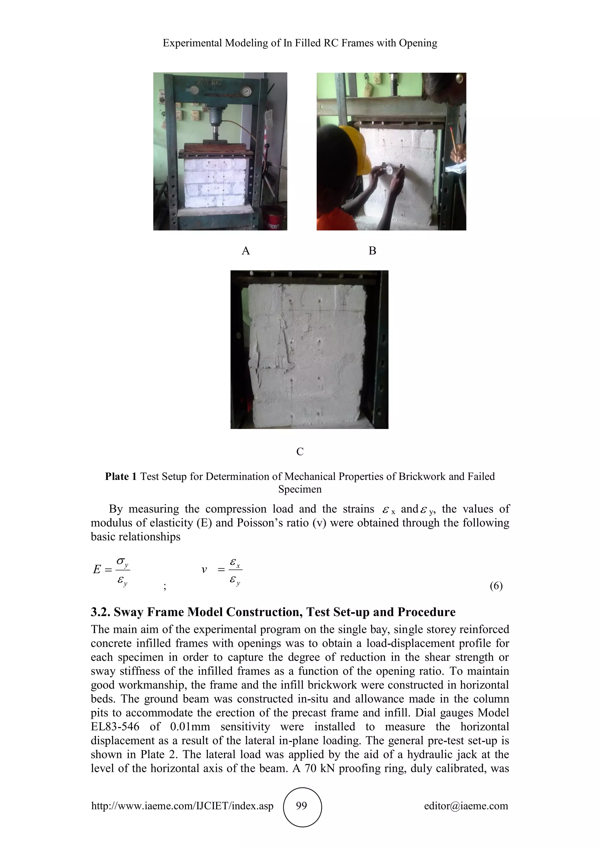 Experimental Modeling of In Filled RC Frames with Opening
http://www.iaeme.com/IJCIET/index.asp 99 editor@iaeme.com
A B
C
Plate 1 Test Setup for Determination of Mechanical Properties of Brickwork and Failed
Specimen
By measuring the compression load and the strains  x and y, the values of
modulus of elasticity (E) and Poisson’s ratio (v) were obtained through the following
basic relationships
y
y
E



; y
x
v



(6)
3.2. Sway Frame Model Construction, Test Set-up and Procedure
The main aim of the experimental program on the single bay, single storey reinforced
concrete infilled frames with openings was to obtain a load-displacement profile for
each specimen in order to capture the degree of reduction in the shear strength or
sway stiffness of the infilled frames as a function of the opening ratio. To maintain
good workmanship, the frame and the infill brickwork were constructed in horizontal
beds. The ground beam was constructed in-situ and allowance made in the column
pits to accommodate the erection of the precast frame and infill. Dial gauges Model
EL83-546 of 0.01mm sensitivity were installed to measure the horizontal
displacement as a result of the lateral in-plane loading. The general pre-test set-up is
shown in Plate 2. The lateral load was applied by the aid of a hydraulic jack at the
level of the horizontal axis of the beam. A 70 kN proofing ring, duly calibrated, was
 