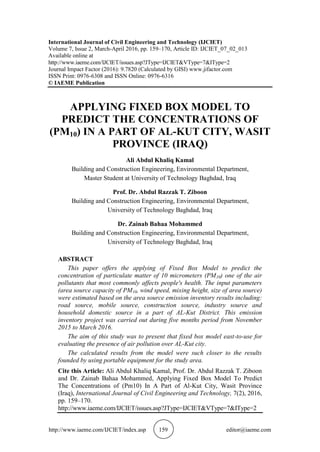 http://www.iaeme.com/IJCIET/index.asp 159 editor@iaeme.com
International Journal of Civil Engineering and Technology (IJCIET)
Volume 7, Issue 2, March-April 2016, pp. 159–170, Article ID: IJCIET_07_02_013
Available online at
http://www.iaeme.com/IJCIET/issues.asp?JType=IJCIET&VType=7&IType=2
Journal Impact Factor (2016): 9.7820 (Calculated by GISI) www.jifactor.com
ISSN Print: 0976-6308 and ISSN Online: 0976-6316
© IAEME Publication
APPLYING FIXED BOX MODEL TO
PREDICT THE CONCENTRATIONS OF
(PM10) IN A PART OF AL-KUT CITY, WASIT
PROVINCE (IRAQ)
Ali Abdul Khaliq Kamal
Building and Construction Engineering, Environmental Department,
Master Student at University of Technology Baghdad, Iraq
Prof. Dr. Abdul Razzak T. Ziboon
Building and Construction Engineering, Environmental Department,
University of Technology Baghdad, Iraq
Dr. Zainab Bahaa Mohammed
Building and Construction Engineering, Environmental Department,
University of Technology Baghdad, Iraq
ABSTRACT
This paper offers the applying of Fixed Box Model to predict the
concentration of particulate matter of 10 micrometers (PM10) one of the air
pollutants that most commonly affects people's health. The input parameters
(area source capacity of PM10, wind speed, mixing height, size of area source)
were estimated based on the area source emission inventory results including:
road source, mobile source, construction source, industry source and
household domestic source in a part of AL-Kut District. This emission
inventory project was carried out during five months period from November
2015 to March 2016.
The aim of this study was to present that fixed box model east-to-use for
evaluating the presence of air pollution over AL-Kut city.
The calculated results from the model were such closer to the results
founded by using portable equipment for the study area.
Cite this Article: Ali Abdul Khaliq Kamal, Prof. Dr. Abdul Razzak T. Ziboon
and Dr. Zainab Bahaa Mohammed, Applying Fixed Box Model To Predict
The Concentrations of (Pm10) In A Part of Al-Kut City, Wasit Province
(Iraq), International Journal of Civil Engineering and Technology, 7(2), 2016,
pp. 159–170.
http://www.iaeme.com/IJCIET/issues.asp?JType=IJCIET&VType=7&IType=2
 