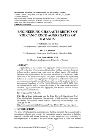 http://www.iaeme.com/IJCIET/index.asp 81 editor@iaeme.com
International Journal of Civil Engineering and Technology (IJCIET)
Volume 7, Issue 3, May–June 2016, pp. 81–90, Article ID: IJCIET_07_03_008
Available online at
http://www.iaeme.com/IJCIET/issues.asp?JType=IJCIET&VType=7&IType=3
Journal Impact Factor (2016): 9.7820 (Calculated by GISI) www.jifactor.com
ISSN Print: 0976-6308 and ISSN Online: 0976-6316
© IAEME Publication
ENGINEERING CHARACTERISTICS OF
VOLCANIC ROCK AGGREGATES OF
RWANDA
Mutabaruka Jean De Dieu
Civil Engineering Department, Jain University, Bangalore, India
Dr. M.R. Pranesh
Civil Engineering Department, Jain University, Bangalore, India
Prof. Umaru Galba Wali
Civil Engineering Department, University of Rwanda
ABSTRACT
Applicability of the volcanic rock aggregates in the construction industry
are still in the stage of exploration of finding best building materials. Usage of
volcanic rock as an aggregate could prove one global identity of Rwanda in
Infrastructure engineering as the place has abundance of rich volcanic rocks
especially in the north-western part. This paper investigates the engineering
behavior of volcanic rock aggregates with respect to performance standards
e.g. compressive strength, point load test, and permeability analysis. Tested on
International Standards of ASTM D4630-96(2008) and UNIEN 1926:2006,
the outcome of the study is compared with one of the recent work on similar
direction [19] to find volcanic rock aggregates from Rwanda could be suitably
use in construction industry.
Key word: ASTM, PLT, UCS
Cite this Article: Mutabaruka Jean De Dieu, Dr. M.R. Pranesh and Prof.
Umaru Galba Wali, Engineering Characteristics of Volcanic Rock Aggregates
of Rwanda, International Journal of Civil Engineering and Technology, 7(3),
2016, pp. 81–90.
http://www.iaeme.com/IJCIET/issues.asp?JType=IJCIET&VType=7&IType=3
1. INTRODUCTION
The areas of infrastructure engineering and building materials have encountered a
revolutionary change most recently by encouraging massive innovation in building
materials. It is also well known that owing to better logistic services, availability of
building materials in any part of the world is not a bigger issue. A closer look into the
 
