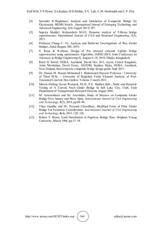 Patil M.B, Y.P.Pawar, S.S.Kadam, D.D.Mohite, S.V. Lale, C.M. Deshmukh and C.P. Pise
http://www.iaeme.com/IJCIET/index.asp 364 editor@iaeme.com
[4] Surendra K.Waghmare, Analysis and Simulation of Composite Bridge for
Electrostatic MEMS Switch , International Journal of Emerging Technology and
Advanced Engineering, 3(8) August 2013) 387.
[5] Supriya Madda1, Kalyanshetti M.G2, Dynamic analysis of T-Beam bridge
superstructure, International Journal of Civil and Structural Engineering, 3(3),
2013.
[6] Professor Chung C. Fu, Analysis and Behavior Investigations of Box Girder
Bridges, Zakia Begum, MS, 2010.
[7] S. Rana & R.Ahsan, Design of Pre stressed concrete I-girder bridge
superstructure using optimization Algorithm, IABSE-JSCE Joint Conference on
Advances in Bridge Engineering-II, August 8–10, 2010, Dhaka, Bangladesh.
[8] Raed El Sarraf, HERA, Auckland, David Iles, SCI, Ascot, United Kingdom,
Amin Momtahan, David Easey, AECOM, Stephen Hicks, HERA, Auckland,
New Zealand, Steel-concrete composite bridge design guide, Sept 2013.
[9] Dr. Husain M. Husain Mohanned I. Mohammed Hussein Professor / University
of Tikrit M.Sc. / University of Baghdad, Finite Element Analysis of Post-
Tensioned Concrete Box Girders, Volume 3 march 2011.
[10] Marvin Halling, Kevin Womack, Ph.D., P.E. Stephen Bott , Static and Dynamic
Testing of A Curved, Steel Girder Bridge In Salt Lake City, Utah, Utah
Department of Transportation Research Division August 2001.
[11] M. Ameerutheen and Sri. Aravindan, Study of Stresses on Composite Girder
Bridge Over Square and Skew Span. International Journal of Civil Engineering
and Technology, 5(2), 2014, pp.88–96.
[12] Vikas Gandhe and Dr. Peeyush Chowdhary, Modified Form of Plate Girder
Bridge For Economic Consideration. International Journal of Civil Engineering
and Technology, 6(4), 2015, 120–126.
[13] Robert T. Reese, Load Distribution in Highway Bridge floor, Brigham Young
University, March 1966, pp.17–18.
 
