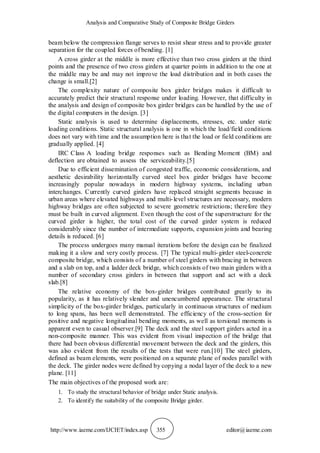 Analysis and Comparative Study of Composite Bridge Girders
http://www.iaeme.com/IJCIET/index.asp 355 editor@iaeme.com
beam below the compression flange serves to resist shear stress and to provide greater
separation for the coupled forces of bending. [1]
A cross girder at the middle is more effective than two cross girders at the third
points and the presence of two cross girders at quarter points in addition to the one at
the middle may be and may not improve the load distribution and in both cases the
change is small.[2]
The complexity nature of composite box girder bridges makes it difficult to
accurately predict their structural response under loading. However, that difficulty in
the analysis and design of composite box girder bridges can be handled by the use of
the digital computers in the design. [3]
Static analysis is used to determine displacements, stresses, etc. under static
loading conditions. Static structural analysis is one in which the load/field conditions
does not vary with time and the assumption here is that the load or field conditions are
gradually applied. [4]
IRC Class A loading bridge responses such as Bending Moment (BM) and
deflection are obtained to assess the serviceability.[5]
Due to efficient dissemination of congested traffic, economic considerations, and
aesthetic desirability horizontally curved steel box girder bridges have become
increasingly popular nowadays in modern highway systems, including urban
interchanges. Currently curved girders have replaced straight segments because in
urban areas where elevated highways and multi-level structures are necessary, modern
highway bridges are often subjected to severe geometric restrictions; therefore they
must be built in curved alignment. Even though the cost of the superstructure for the
curved girder is higher, the total cost of the curved girder system is reduced
considerably since the number of intermediate supports, expansion joints and bearing
details is reduced. [6]
The process undergoes many manual iterations before the design can be finalized
making it a slow and very costly process. [7] The typical multi-girder steel-concrete
composite bridge, which consists of a number of steel girders with bracing in between
and a slab on top, and a ladder deck bridge, which consists of two main girders with a
number of secondary cross girders in between that support and act with a deck
slab.[8]
The relative economy of the box-girder bridges contributed greatly to its
popularity, as it has relatively slender and unencumbered appearance. The structural
simplicity of the box-girder bridges, particularly in continuous structures of medium
to long spans, has been well demonstrated. The efficiency of the cross-section for
positive and negative longitudinal bending moments, as well as torsional moments is
apparent even to casual observer.[9] The deck and the steel support girders acted in a
non-composite manner. This was evident from visual inspection of the bridge that
there had been obvious differential movement between the deck and the girders, this
was also evident from the results of the tests that were run.[10] The steel girders,
defined as beam elements, were positioned on a separate plane of nodes parallel with
the deck. The girder nodes were defined by copying a nodal layer of the deck to a new
plane. [11]
The main objectives of the proposed work are:
1. To study the structural behavior of bridge under Static analysis.
2. To identify the suitability of the composite Bridge girder.
 