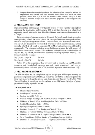 Patil M.B, Y.P.Pawar, S.S.Kadam, D.D.Mohite, S.V. Lale, C.M. Deshmukh and C.P. Pise
http://www.iaeme.com/IJCIET/index.asp 356 editor@iaeme.com
3. Compare its results numerically to know the suitability of the composite bridges for
Experiments have shown that steel material when coated with resin and used
performs better. SAP2000 is used to perform Finite Element Analysis of the
composite member using which, basic structural properties of the composite are
calculated.
2. PIGEAUD’S METHOD
Pigeaud’s method for the design of bridge slab consist of series chart that are used for
determine the longitudinal and transverse BM in abridge slab due to a wheel load
occupying a small rectangular area. The slab of loaded area is assumed to transmit at a
450
angle.
From geometry of pressure area the width u and the length v calculated, according
to the geometry of slab and beam system, the slab span between diaphragm B and the
slab width between longitudinal beams L are calculated, and from the distance B/L,
u/B and v/L are determined. The ratio B/L determines which chart to use and plotting
the value of u/B & v/L result in a moment M1 or M2 which are functions of B and L
respectively. (The charts are solutions to the LaGrange equation for wide ranges of
slab dimension ratios and ratios of sides to loaded areas.) From the determinations of
M1 and M2, MB and ML are calculated from the following equations where 0.15 is
Poisson’s ratio for concrete:
MB= (M1+0.15M2)*W in-lb/in
ML= (M2+0.15M1)*W in-lb/in
Where W is the concentrated load or wheel load in pounds. MB and ML are the
transverse and longitudinal moments per unit width respectively and can be
considered positive at the mid span of the panel and negative over the supports. [11]
3. PROBLEM STATEMENT
The problem taken for the comparison, typical bridge span without pre stressing or
post tensioning is considered, the bridge is analyzed for the two continuous spans with
three piers in series to get the proper load distribution on the pier. The CLASS 70 R
Tracked loading is considered or the analysis as per IRC code. Solution of above
problem solving by pigeaud’s method.
3.1. Required data
 Effective Span =16.000 m.
 Total length of Deck =8.700 m.
 Carriage way width =7.500 m.
 Width of Parapet including Kerb =0.600 m. Width of Footpath =1.000 m
 Thickness of Slab =0.200 m. No of Longitudinal Girder =4.000 m
 Height of Longitudinal Girder =1.500 m.
 Spacing of Longitudinal Girder =2.500 m
 Cantilever Length =1.125 m, Thickness of Web =0.250 m.
 Thickness of Footpath=0.350 m, Thickness of Kerb =0.450 m.
 Thickness of Parapet =0.200 m, Height of Parapet above Kerb =0.900 m.
 No of Cross Girder =5.000 m. Spacing of Cross Girder Spacing =4.000 m.
 Thickness of Cross Girder =0.300m. Height of Cross Girder =1.500m.
 