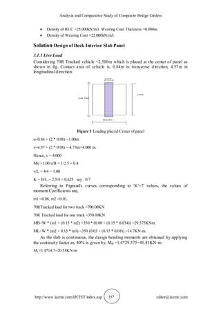 Analysis and Comparative Study of Composite Bridge Girders
http://www.iaeme.com/IJCIET/index.asp 357 editor@iaeme.com
 Density of RCC =25.000kN/m3. Wearing Coat Thickness =0.080m.
 Density of Wearing Coat =22.000kN/m3.
Solution-Design of Deck Interior Slab Panel
3.1.1 Live Load
Considering 70R Tracked vehicle =2.500m which is placed at the center of panel as
shown in fig. Contact area of vehicle is, 0.84m in transverse direction, 4.57m in
longitudinal direction.
Figure 1 Loading placed Center of panel
u=0.84 + (2 * 0.08) =1.00m
v=4.57 + (2 * 0.08) = 4.73m>4.000 m.
Hence, v = 4.000
Mu =1.00 u/B = 1/2.5 = 0.4
v/L = 4/4 = 1.00
K = B/L = 2.5/4 = 0.625 say 0.7
Referring to Pigeaud's curves corresponding to 'K'=7' values, the values of
moment Coefficients are,
m1 =0.08, m2 =0.03.
70RTracked load for two track =700.00KN
70R Tracked load for one track =350.00KN.
MB=W * (m1 + (0.15 * m2) =350 * (0.08 + (0.15 * 0.034)) =29.575KNm.
ML=W * (m2 + 0.15 * m1) =350 (0.03 + (0.15 * 0.08)) =14.7KN-m.
As the slab is continuous, the design bending moments are obtained by applying
the continuity factor as, 40% is given by, MB =1.4*29.575=41.41KN-m
ML=1.4*14.7=20.58KN-m
 
