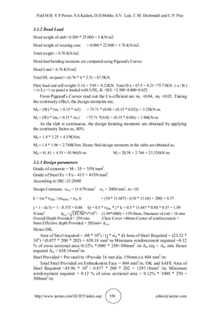 Patil M.B, Y.P.Pawar, S.S.Kadam, D.D.Mohite, S.V. Lale, C.M. Deshmukh and C.P. Pise
http://www.iaeme.com/IJCIET/index.asp 358 editor@iaeme.com
3.1.2 Dead Load
Dead weight of slab= 0.200 * 25.000 = 5 KN/m2.
Dead weight of wearing coat = 0.080 * 22.000 = 1.76 KN/m2.
Total weight = 6.76 KN/m2.
Dead load bending moments are computed using Pigeaud's Curves
Dead Load = 6.76 KN/m2.
Total DL on panel = (6.76 * 4 * 2.5) = 67.5KN.
Plate load and self-weight=3.16 + 5.05 = 8.21KN. Total D.L= 67.5 + 8.21 =75.71KN. ( u / B )
= (v/L) =1 as panel is loaded with UDL, K =B/L =2.500 /4.000=0.625
From Pigeaud's Curves read out the Co-efficient are m1 =0.04, m2 =0.02. Taking
the continuity effect, the design moments are,
MB = (W) * (m1 + 0.15 * m2) = 75.71 * (0.04 + (0.15 * 0.02)) = 3.25KN-m.
ML= (W) * (m2 + 0.15 * m1) =75.71 *(0.02 + (0.15 * 0.04)) = 1.96KN-m.
As the slab is continuous, the design bending moments are obtained by applying
the continuity factor as, 40%
MB = 1.4 * 3.25 = 4.55KNm.
ML= 1.4 * 1.96 = 2.744KNm. Hence final design moments in the slabs are obtained as,
MB = 41.41 + 4.55 = 45.96kN-m. ML= 20.58 + 2.744 = 23.324kN-m.
3.1.3 Design parameters
Grade of concrete = M - 35 = 35N/mm2
.
Grade of Steel Fe = Fe - 415 = 415N/mm2
.
According to IRC-21:2000
Design Constants: σcbc = 11.67N/mm2
σst = 200N/mm2
, m =10.
k = (m * σcbc / (mσcbc + σst )) = (10 * 11.667) / ((10 * 11.66) + 200) = 0.37
j = 1 - (k/3) = 1 - 0.373 = 0.88. Q = 0.5 * σcbc * j * k = 0.5 * 11.667 * 0.88 * 0.37 = 1.89
N/mm2
dreq = *1*106)
/ (1.89*1000) = 159.9mm. Diameter of rod = 16 mm
Overall Depth Provided = 250 mm Clear Cover =40mm Center of reinforcement =
8mm Effective depth Provided = 202mm< dreq.
Hence OK.
Area of Steel required = (M * 106
) / (j * σst * d) Area of Steel Required = (23.32 *
106
) / (0.877 * 200 * 202) = 658.18 mm2
/m Minimum reinforcement required =0.12
% of cross sectional area=0.12% *1000 * 250=300mm2
/m Ast req > Ast min Hence
required Ast = 658.18mm2
/m
Steel Provided = Pro steel/m =Provide 16 mm dia, 150mm c/c 804 mm2
/m
Total Steel Provided on Embankment Face = 804 mm2
/m. OK and SAFE Area of
Steel Required =45.96 * 106
/ 0.877 * 200 * 202 = 1297.18mm2
/m. Minimum
reinforcement required = 0.12 % of cross sectional area = 0.12% * 1000 * 250 =
300mm2
/m.
 