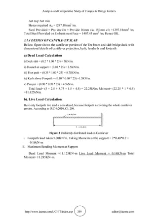 Analysis and Comparative Study of Composite Bridge Girders
http://www.iaeme.com/IJCIET/index.asp 359 editor@iaeme.com
Ast req>Ast min
Hence required Ast =1297.18mm2
/m.
Steel Provided = Pro steel/m = Provide 16mm dia, 150mm c/c =1297.18mm2
/m.
Total Steel Provided on Embankment Face = 1407.43 mm2
/m. Hence OK.
3.1.4 DESIGN OF CANTILIVER SLAB
Bellow figure shows the cantilever portion of the Tee beam and slab bridge deck with
dimensional details of cantilever projection, kerb, handrails and footpath
a) Dead Load Calculation
i) Deck slab = (0.2 * 1.00 * 25) = 5KN/m.
ii) Haunch at support = (0.10 * 25) = 2.5KN/m.
iii) Foot path = (0.35 * 1.00 * 25) = 8.75KN/m.
iv) Kerb above Footpath = (0.10 * 0.60 * 25) =1.5KN/m.
v) Parapet = (0.90 * 0.20 * 25) = 4.5kN/m.
Total load= (5 + 2.5 + 8.75 + 1.5 + 4.5) = 22.25kNm. Moment= (22.25 * 1 * 0.5)
=11.125kNm.
b). Live Load Calculation
Here only footpath live load is considered, because footpath is covering the whole cantilever
portion. According to IRC-6:2010, Cl: 209.
Figure 2 Uniformly distributed load on Cantilever
i. Footpath load taken 5.00KN/m. Taking Moments at the support = 2*0.40*0.2 =
0.16kN-m
ii. Maximum Bending Moment at Support
Dead Load Moment =11.125KN-m Live Load Moment = 0.16KN-m Total
Moment= 11.285KN-m.
 