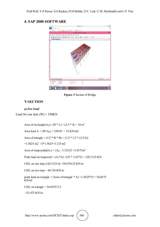 Patil M.B, Y.P.Pawar, S.S.Kadam, D.D.Mohite, S.V. Lale, C.M. Deshmukh and C.P. Pise
http://www.iaeme.com/IJCIET/index.asp 360 editor@iaeme.com
4. SAP 2000 SOFTWARE
Figure 3 Section of Bridge
T-SECTION
a) live load
Load for one lane (W) = 350KN
Area of rectangle(AR)= (B * L) = (2.5 * 4) = 10 m2
Area load A = (W/AR) = 350/10 = 35 KN/m2
Area of triangle = (1/2 * B * B) = (1/2 * 2.5 * (2.5/2))
=1.5625 m2 =2*1.5625=3.125 m2
Area of trapezoidal(AT) = (AR - 3.125)/2 =3.4375m2
Point load on trapezoid = (AT*A) =(35 * 3.4375) = 120.3125 KN.
UDL on one trap (120.3125/4) =30.078125 KN/m
UDL on two trap = 60.156 KN/m
point load on triangle = (Area of triangle * A) =1.5625*35 = 54.6875
KNm2
UDL on triangle = 54.6875/2.5
=21.875 KN/m
 