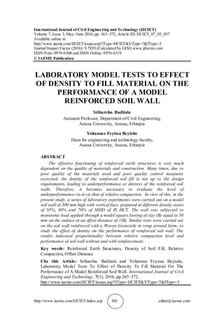 http://www.iaeme.com/IJCIET/index.asp 365 editor@iaeme.com
International Journal of Civil Engineering and Technology (IJCIET)
Volume 7, Issue 3, May–June 2016, pp. 365–372, Article ID: IJCIET_07_03_037
Available online at
http://www.iaeme.com/IJCIET/issues.asp?JType=IJCIET&VType=7&IType=3
Journal Impact Factor (2016): 9.7820 (Calculated by GISI) www.jifactor.com
ISSN Print: 0976-6308 and ISSN Online: 0976-6316
© IAEME Publication
LABORATORY MODEL TESTS TO EFFECT
OF DENSITY TO FILL MATERIAL ON THE
PERFORMANCE OF A MODEL
REINFORCED SOIL WALL
Sriharsha. Baditala
Assistant Professor, Department of Civil Engineering,
Assosa University, Assosa, Ethiopia
Yohannes Feyissa Beyisho
Dean for engineering and technology faculty,
Assosa University, Assosa, Ethiopia
ABSTRACT
The effective functioning of reinforced earth structures is very much
dependent on the quality of materials and construction. Many times, due to
poor quality of the materials used and poor quality control measures
exercised, the density of the reinforced soil fill is not up to the design
requirements, leading to underperformance or distress of the reinforced soil
walls. Therefore, it becomes necessary to evaluate the level of
underperformance vis-à-vis that of relative compaction. In view of this, in the
present study, a series of laboratory experiments were carried out on a model
soil wall of 300 mm high with vertical face, prepared at different density states
of 95%, 80% and 70% of MDD of IS HCT. The wall was subjected to
monotonic load applied through a model square footing of size (B) equal to 50
mm on the surface at an offset distance of 1(B). Similar tests were carried out
on the soil wall reinforced with a Woven Geotextile in wrap around form; to
study the effect of density on the performance of reinforced soil wall. The
results indicated proportionality between relative compaction level and
performance of soil wall without and with reinforcement.
Key words: Reinforced Earth Structures, Density of Soil Fill, Relative
Compaction, Offset Distance
Cite this Article: Sriharsha. Baditala and Yohannes Feyissa Beyisho,
Laboratory Model Tests To Effect of Density To Fill Material On The
Performance of A Model Reinforced Soil Wall. International Journal of Civil
Engineering and Technology, 7(3), 2016, pp.365–372.
http://www.iaeme.com/IJCIET/issues.asp?JType=IJCIET&VType=7&IType=3
 