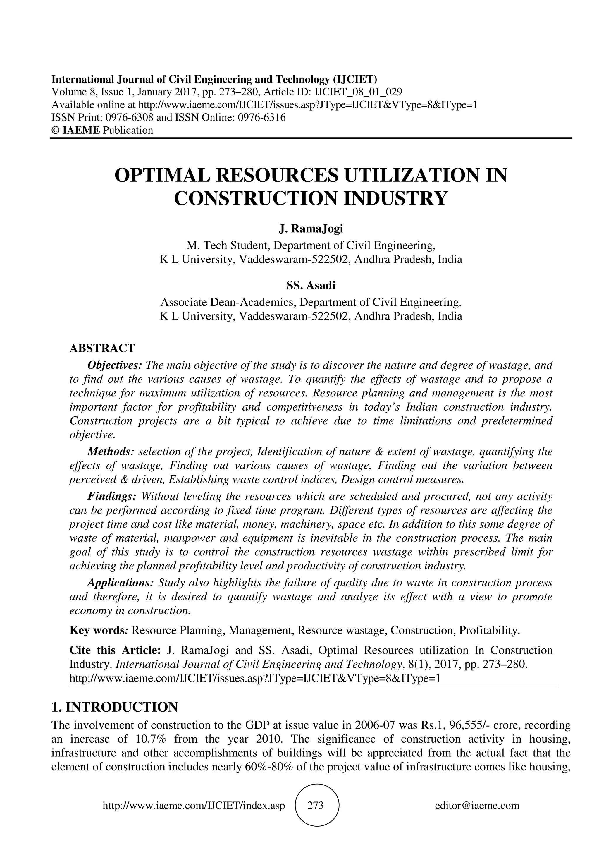 http://www.iaeme.com/IJCIET/index.asp 273 editor@iaeme.com
International Journal of Civil Engineering and Technology (IJCIET)
Volume 8, Issue 1, January 2017, pp. 273–280, Article ID: IJCIET_08_01_029
Available online at http://www.iaeme.com/IJCIET/issues.asp?JType=IJCIET&VType=8&IType=1
ISSN Print: 0976-6308 and ISSN Online: 0976-6316
© IAEME Publication
OPTIMAL RESOURCES UTILIZATION IN
CONSTRUCTION INDUSTRY
J. RamaJogi
M. Tech Student, Department of Civil Engineering,
K L University, Vaddeswaram-522502, Andhra Pradesh, India
SS. Asadi
Associate Dean-Academics, Department of Civil Engineering,
K L University, Vaddeswaram-522502, Andhra Pradesh, India
ABSTRACT
Objectives: The main objective of the study is to discover the nature and degree of wastage, and
to find out the various causes of wastage. To quantify the effects of wastage and to propose a
technique for maximum utilization of resources. Resource planning and management is the most
important factor for profitability and competitiveness in today’s Indian construction industry.
Construction projects are a bit typical to achieve due to time limitations and predetermined
objective.
Methods: selection of the project, Identification of nature & extent of wastage, quantifying the
effects of wastage, Finding out various causes of wastage, Finding out the variation between
perceived & driven, Establishing waste control indices, Design control measures.
Findings: Without leveling the resources which are scheduled and procured, not any activity
can be performed according to fixed time program. Different types of resources are affecting the
project time and cost like material, money, machinery, space etc. In addition to this some degree of
waste of material, manpower and equipment is inevitable in the construction process. The main
goal of this study is to control the construction resources wastage within prescribed limit for
achieving the planned profitability level and productivity of construction industry.
Applications: Study also highlights the failure of quality due to waste in construction process
and therefore, it is desired to quantify wastage and analyze its effect with a view to promote
economy in construction.
Key words: Resource Planning, Management, Resource wastage, Construction, Profitability.
Cite this Article: J. RamaJogi and SS. Asadi, Optimal Resources utilization In Construction
Industry. International Journal of Civil Engineering and Technology, 8(1), 2017, pp. 273–280.
http://www.iaeme.com/IJCIET/issues.asp?JType=IJCIET&VType=8&IType=1
1. INTRODUCTION
The involvement of construction to the GDP at issue value in 2006-07 was Rs.1, 96,555/- crore, recording
an increase of 10.7% from the year 2010. The significance of construction activity in housing,
infrastructure and other accomplishments of buildings will be appreciated from the actual fact that the
element of construction includes nearly 60%-80% of the project value of infrastructure comes like housing,
 