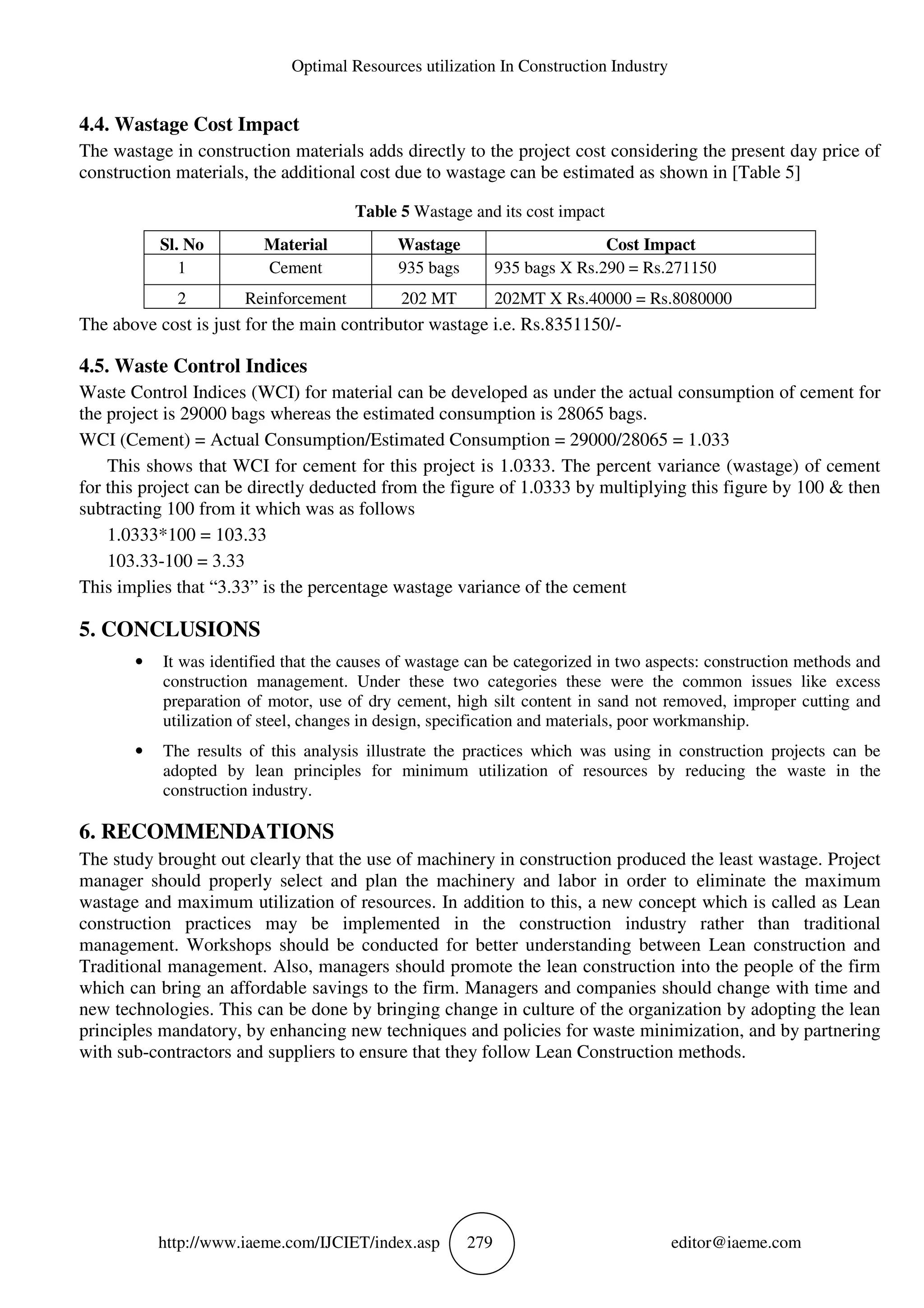Optimal Resources utilization In Construction Industry
http://www.iaeme.com/IJCIET/index.asp 279 editor@iaeme.com
4.4. Wastage Cost Impact
The wastage in construction materials adds directly to the project cost considering the present day price of
construction materials, the additional cost due to wastage can be estimated as shown in [Table 5]
Table 5 Wastage and its cost impact
Sl. No Material Wastage Cost Impact
1 Cement 935 bags 935 bags X Rs.290 = Rs.271150
2 Reinforcement 202 MT 202MT X Rs.40000 = Rs.8080000
The above cost is just for the main contributor wastage i.e. Rs.8351150/-
4.5. Waste Control Indices
Waste Control Indices (WCI) for material can be developed as under the actual consumption of cement for
the project is 29000 bags whereas the estimated consumption is 28065 bags.
WCI (Cement) = Actual Consumption/Estimated Consumption = 29000/28065 = 1.033
This shows that WCI for cement for this project is 1.0333. The percent variance (wastage) of cement
for this project can be directly deducted from the figure of 1.0333 by multiplying this figure by 100 & then
subtracting 100 from it which was as follows
1.0333*100 = 103.33
103.33-100 = 3.33
This implies that “3.33” is the percentage wastage variance of the cement
5. CONCLUSIONS
• It was identified that the causes of wastage can be categorized in two aspects: construction methods and
construction management. Under these two categories these were the common issues like excess
preparation of motor, use of dry cement, high silt content in sand not removed, improper cutting and
utilization of steel, changes in design, specification and materials, poor workmanship.
• The results of this analysis illustrate the practices which was using in construction projects can be
adopted by lean principles for minimum utilization of resources by reducing the waste in the
construction industry.
6. RECOMMENDATIONS
The study brought out clearly that the use of machinery in construction produced the least wastage. Project
manager should properly select and plan the machinery and labor in order to eliminate the maximum
wastage and maximum utilization of resources. In addition to this, a new concept which is called as Lean
construction practices may be implemented in the construction industry rather than traditional
management. Workshops should be conducted for better understanding between Lean construction and
Traditional management. Also, managers should promote the lean construction into the people of the firm
which can bring an affordable savings to the firm. Managers and companies should change with time and
new technologies. This can be done by bringing change in culture of the organization by adopting the lean
principles mandatory, by enhancing new techniques and policies for waste minimization, and by partnering
with sub-contractors and suppliers to ensure that they follow Lean Construction methods.
 
