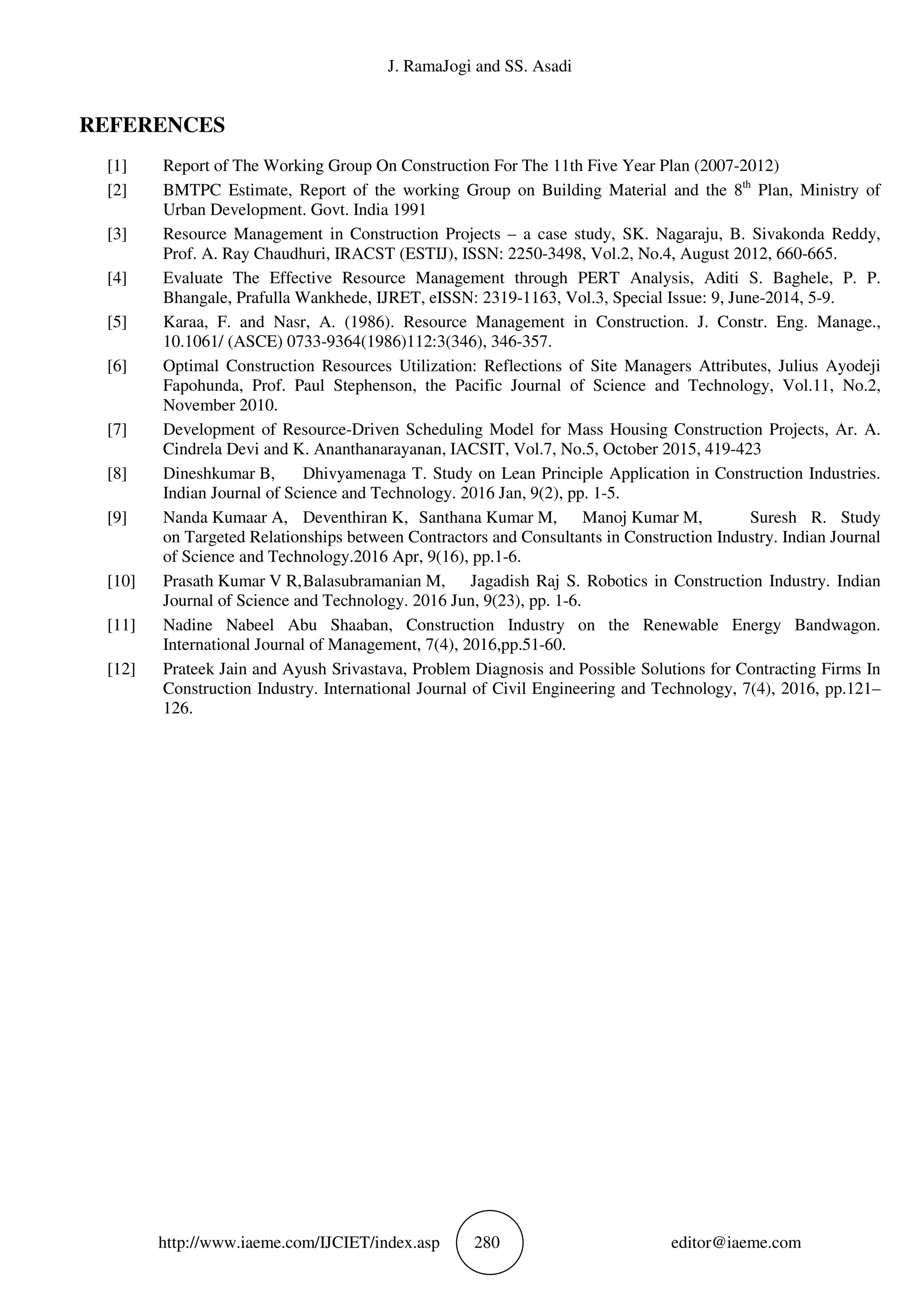 J. RamaJogi and SS. Asadi
http://www.iaeme.com/IJCIET/index.asp 280 editor@iaeme.com
REFERENCES
[1] Report of The Working Group On Construction For The 11th Five Year Plan (2007-2012)
[2] BMTPC Estimate, Report of the working Group on Building Material and the 8th
Plan, Ministry of
Urban Development. Govt. India 1991
[3] Resource Management in Construction Projects – a case study, SK. Nagaraju, B. Sivakonda Reddy,
Prof. A. Ray Chaudhuri, IRACST (ESTIJ), ISSN: 2250-3498, Vol.2, No.4, August 2012, 660-665.
[4] Evaluate The Effective Resource Management through PERT Analysis, Aditi S. Baghele, P. P.
Bhangale, Prafulla Wankhede, IJRET, eISSN: 2319-1163, Vol.3, Special Issue: 9, June-2014, 5-9.
[5] Karaa, F. and Nasr, A. (1986). Resource Management in Construction. J. Constr. Eng. Manage.,
10.1061/ (ASCE) 0733-9364(1986)112:3(346), 346-357.
[6] Optimal Construction Resources Utilization: Reflections of Site Managers Attributes, Julius Ayodeji
Fapohunda, Prof. Paul Stephenson, the Pacific Journal of Science and Technology, Vol.11, No.2,
November 2010.
[7] Development of Resource-Driven Scheduling Model for Mass Housing Construction Projects, Ar. A.
Cindrela Devi and K. Ananthanarayanan, IACSIT, Vol.7, No.5, October 2015, 419-423
[8] Dineshkumar B, Dhivyamenaga T. Study on Lean Principle Application in Construction Industries.
Indian Journal of Science and Technology. 2016 Jan, 9(2), pp. 1-5.
[9] Nanda Kumaar A, Deventhiran K, Santhana Kumar M, Manoj Kumar M, Suresh R. Study
on Targeted Relationships between Contractors and Consultants in Construction Industry. Indian Journal
of Science and Technology.2016 Apr, 9(16), pp.1-6.
[10] Prasath Kumar V R,Balasubramanian M, Jagadish Raj S. Robotics in Construction Industry. Indian
Journal of Science and Technology. 2016 Jun, 9(23), pp. 1-6.
[11] Nadine Nabeel Abu Shaaban, Construction Industry on the Renewable Energy Bandwagon.
International Journal of Management, 7(4), 2016,pp.51-60.
[12] Prateek Jain and Ayush Srivastava, Problem Diagnosis and Possible Solutions for Contracting Firms In
Construction Industry. International Journal of Civil Engineering and Technology, 7(4), 2016, pp.121–
126.
 