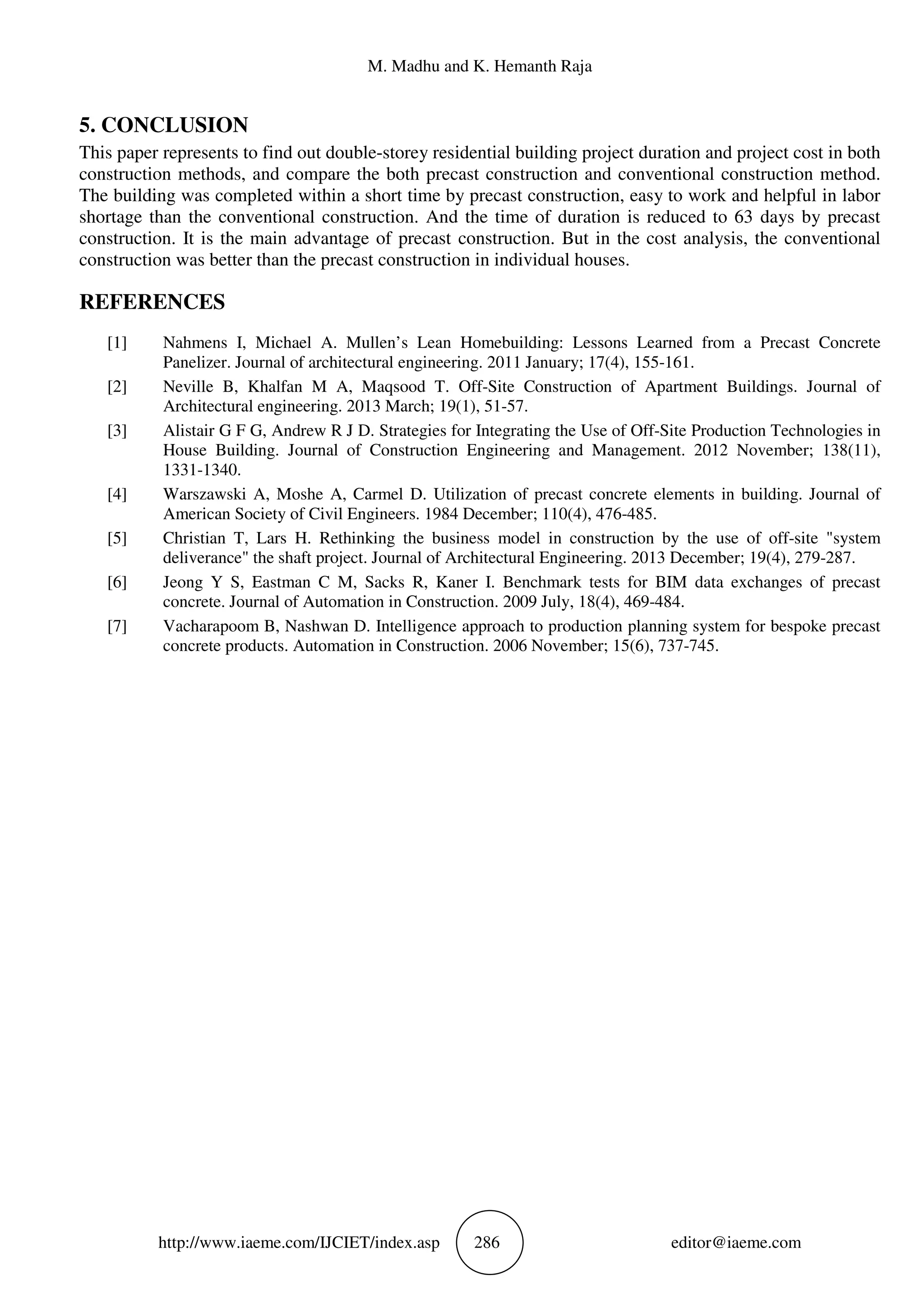 M. Madhu and K. Hemanth Raja
http://www.iaeme.com/IJCIET/index.asp 286 editor@iaeme.com
5. CONCLUSION
This paper represents to find out double-storey residential building project duration and project cost in both
construction methods, and compare the both precast construction and conventional construction method.
The building was completed within a short time by precast construction, easy to work and helpful in labor
shortage than the conventional construction. And the time of duration is reduced to 63 days by precast
construction. It is the main advantage of precast construction. But in the cost analysis, the conventional
construction was better than the precast construction in individual houses.
REFERENCES
[1] Nahmens I, Michael A. Mullen’s Lean Homebuilding: Lessons Learned from a Precast Concrete
Panelizer. Journal of architectural engineering. 2011 January; 17(4), 155-161.
[2] Neville B, Khalfan M A, Maqsood T. Off-Site Construction of Apartment Buildings. Journal of
Architectural engineering. 2013 March; 19(1), 51-57.
[3] Alistair G F G, Andrew R J D. Strategies for Integrating the Use of Off-Site Production Technologies in
House Building. Journal of Construction Engineering and Management. 2012 November; 138(11),
1331-1340.
[4] Warszawski A, Moshe A, Carmel D. Utilization of precast concrete elements in building. Journal of
American Society of Civil Engineers. 1984 December; 110(4), 476-485.
[5] Christian T, Lars H. Rethinking the business model in construction by the use of off-site "system
deliverance" the shaft project. Journal of Architectural Engineering. 2013 December; 19(4), 279-287.
[6] Jeong Y S, Eastman C M, Sacks R, Kaner I. Benchmark tests for BIM data exchanges of precast
concrete. Journal of Automation in Construction. 2009 July, 18(4), 469-484.
[7] Vacharapoom B, Nashwan D. Intelligence approach to production planning system for bespoke precast
concrete products. Automation in Construction. 2006 November; 15(6), 737-745.
 
