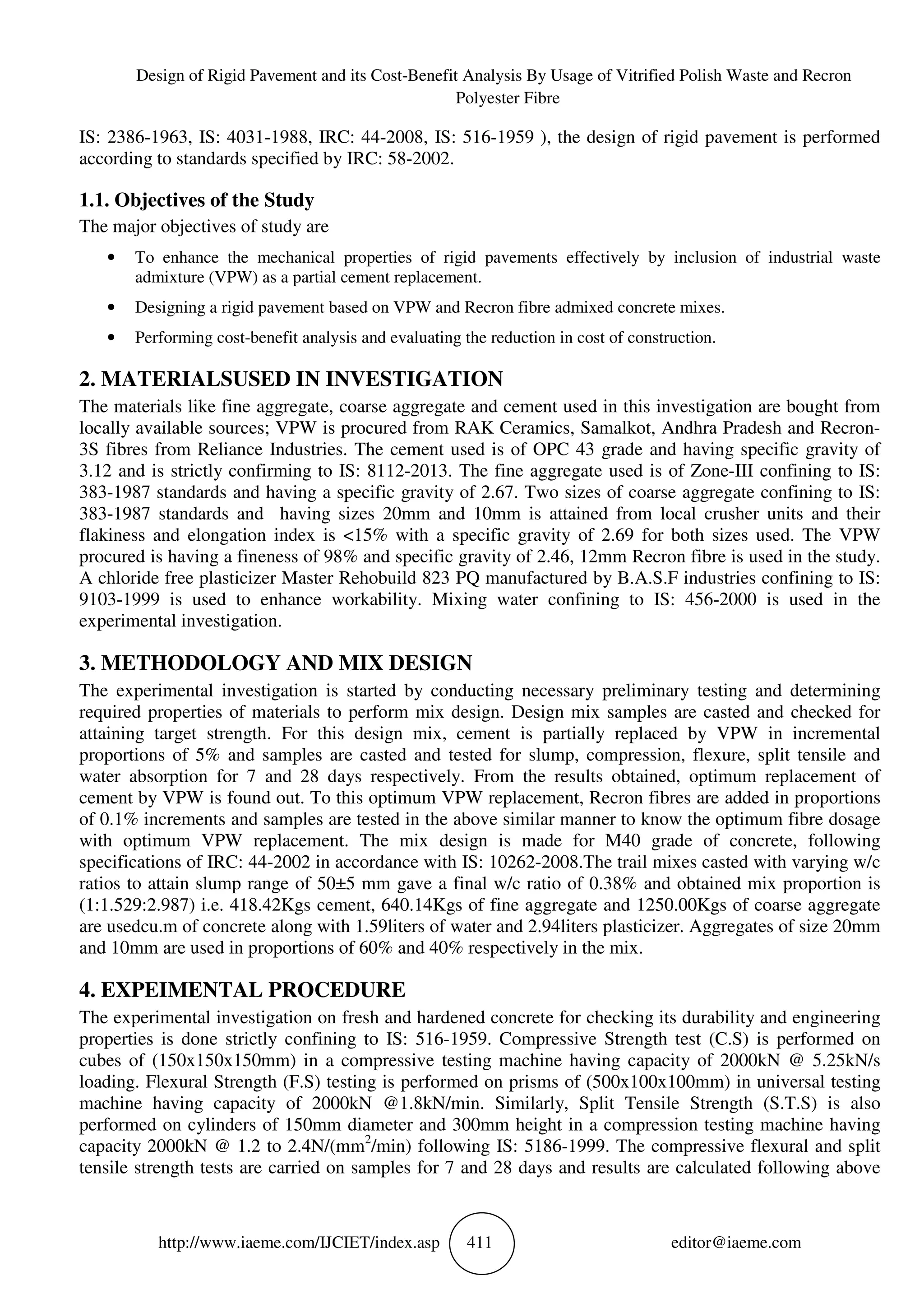 Design of Rigid Pavement and its Cost-Benefit Analysis By Usage of Vitrified Polish Waste and Recron
Polyester Fibre
http://www.iaeme.com/IJCIET/index.asp 411 editor@iaeme.com
IS: 2386-1963, IS: 4031-1988, IRC: 44-2008, IS: 516-1959 ), the design of rigid pavement is performed
according to standards specified by IRC: 58-2002.
1.1. Objectives of the Study
The major objectives of study are
• To enhance the mechanical properties of rigid pavements effectively by inclusion of industrial waste
admixture (VPW) as a partial cement replacement.
• Designing a rigid pavement based on VPW and Recron fibre admixed concrete mixes.
• Performing cost-benefit analysis and evaluating the reduction in cost of construction.
2. MATERIALSUSED IN INVESTIGATION
The materials like fine aggregate, coarse aggregate and cement used in this investigation are bought from
locally available sources; VPW is procured from RAK Ceramics, Samalkot, Andhra Pradesh and Recron-
3S fibres from Reliance Industries. The cement used is of OPC 43 grade and having specific gravity of
3.12 and is strictly confirming to IS: 8112-2013. The fine aggregate used is of Zone-III confining to IS:
383-1987 standards and having a specific gravity of 2.67. Two sizes of coarse aggregate confining to IS:
383-1987 standards and having sizes 20mm and 10mm is attained from local crusher units and their
flakiness and elongation index is <15% with a specific gravity of 2.69 for both sizes used. The VPW
procured is having a fineness of 98% and specific gravity of 2.46, 12mm Recron fibre is used in the study.
A chloride free plasticizer Master Rehobuild 823 PQ manufactured by B.A.S.F industries confining to IS:
9103-1999 is used to enhance workability. Mixing water confining to IS: 456-2000 is used in the
experimental investigation.
3. METHODOLOGY AND MIX DESIGN
The experimental investigation is started by conducting necessary preliminary testing and determining
required properties of materials to perform mix design. Design mix samples are casted and checked for
attaining target strength. For this design mix, cement is partially replaced by VPW in incremental
proportions of 5% and samples are casted and tested for slump, compression, flexure, split tensile and
water absorption for 7 and 28 days respectively. From the results obtained, optimum replacement of
cement by VPW is found out. To this optimum VPW replacement, Recron fibres are added in proportions
of 0.1% increments and samples are tested in the above similar manner to know the optimum fibre dosage
with optimum VPW replacement. The mix design is made for M40 grade of concrete, following
specifications of IRC: 44-2002 in accordance with IS: 10262-2008.The trail mixes casted with varying w/c
ratios to attain slump range of 50±5 mm gave a final w/c ratio of 0.38% and obtained mix proportion is
(1:1.529:2.987) i.e. 418.42Kgs cement, 640.14Kgs of fine aggregate and 1250.00Kgs of coarse aggregate
are usedcu.m of concrete along with 1.59liters of water and 2.94liters plasticizer. Aggregates of size 20mm
and 10mm are used in proportions of 60% and 40% respectively in the mix.
4. EXPEIMENTAL PROCEDURE
The experimental investigation on fresh and hardened concrete for checking its durability and engineering
properties is done strictly confining to IS: 516-1959. Compressive Strength test (C.S) is performed on
cubes of (150x150x150mm) in a compressive testing machine having capacity of 2000kN @ 5.25kN/s
loading. Flexural Strength (F.S) testing is performed on prisms of (500x100x100mm) in universal testing
machine having capacity of 2000kN @1.8kN/min. Similarly, Split Tensile Strength (S.T.S) is also
performed on cylinders of 150mm diameter and 300mm height in a compression testing machine having
capacity 2000kN @ 1.2 to 2.4N/(mm2
/min) following IS: 5186-1999. The compressive flexural and split
tensile strength tests are carried on samples for 7 and 28 days and results are calculated following above
 