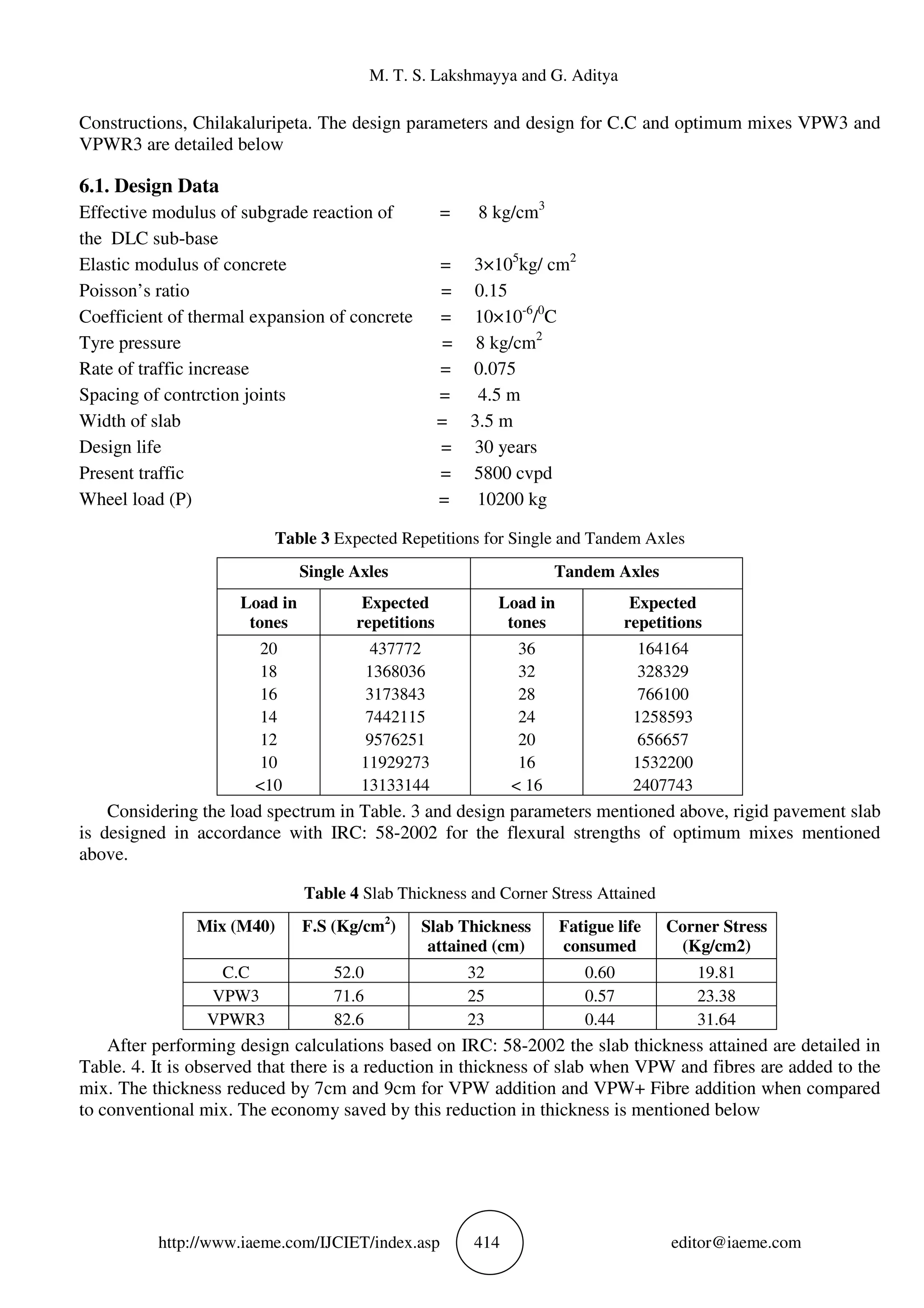 M. T. S. Lakshmayya and G. Aditya
http://www.iaeme.com/IJCIET/index.asp 414 editor@iaeme.com
Constructions, Chilakaluripeta. The design parameters and design for C.C and optimum mixes VPW3 and
VPWR3 are detailed below
6.1. Design Data
Effective modulus of subgrade reaction of = 8 kg/cm3
the DLC sub-base
Elastic modulus of concrete = 3×105
kg/ cm2
Poisson’s ratio = 0.15
Coefficient of thermal expansion of concrete = 10×10-6
/0
C
Tyre pressure = 8 kg/cm2
Rate of traffic increase = 0.075
Spacing of contrction joints = 4.5 m
Width of slab = 3.5 m
Design life = 30 years
Present traffic = 5800 cvpd
Wheel load (P) = 10200 kg
Table 3 Expected Repetitions for Single and Tandem Axles
Single Axles Tandem Axles
Load in
tones
Expected
repetitions
Load in
tones
Expected
repetitions
20
18
16
14
12
10
<10
437772
1368036
3173843
7442115
9576251
11929273
13133144
36
32
28
24
20
16
< 16
164164
328329
766100
1258593
656657
1532200
2407743
Considering the load spectrum in Table. 3 and design parameters mentioned above, rigid pavement slab
is designed in accordance with IRC: 58-2002 for the flexural strengths of optimum mixes mentioned
above.
Table 4 Slab Thickness and Corner Stress Attained
Mix (M40) F.S (Kg/cm2
) Slab Thickness
attained (cm)
Fatigue life
consumed
Corner Stress
(Kg/cm2)
C.C 52.0 32 0.60 19.81
VPW3 71.6 25 0.57 23.38
VPWR3 82.6 23 0.44 31.64
After performing design calculations based on IRC: 58-2002 the slab thickness attained are detailed in
Table. 4. It is observed that there is a reduction in thickness of slab when VPW and fibres are added to the
mix. The thickness reduced by 7cm and 9cm for VPW addition and VPW+ Fibre addition when compared
to conventional mix. The economy saved by this reduction in thickness is mentioned below
 
