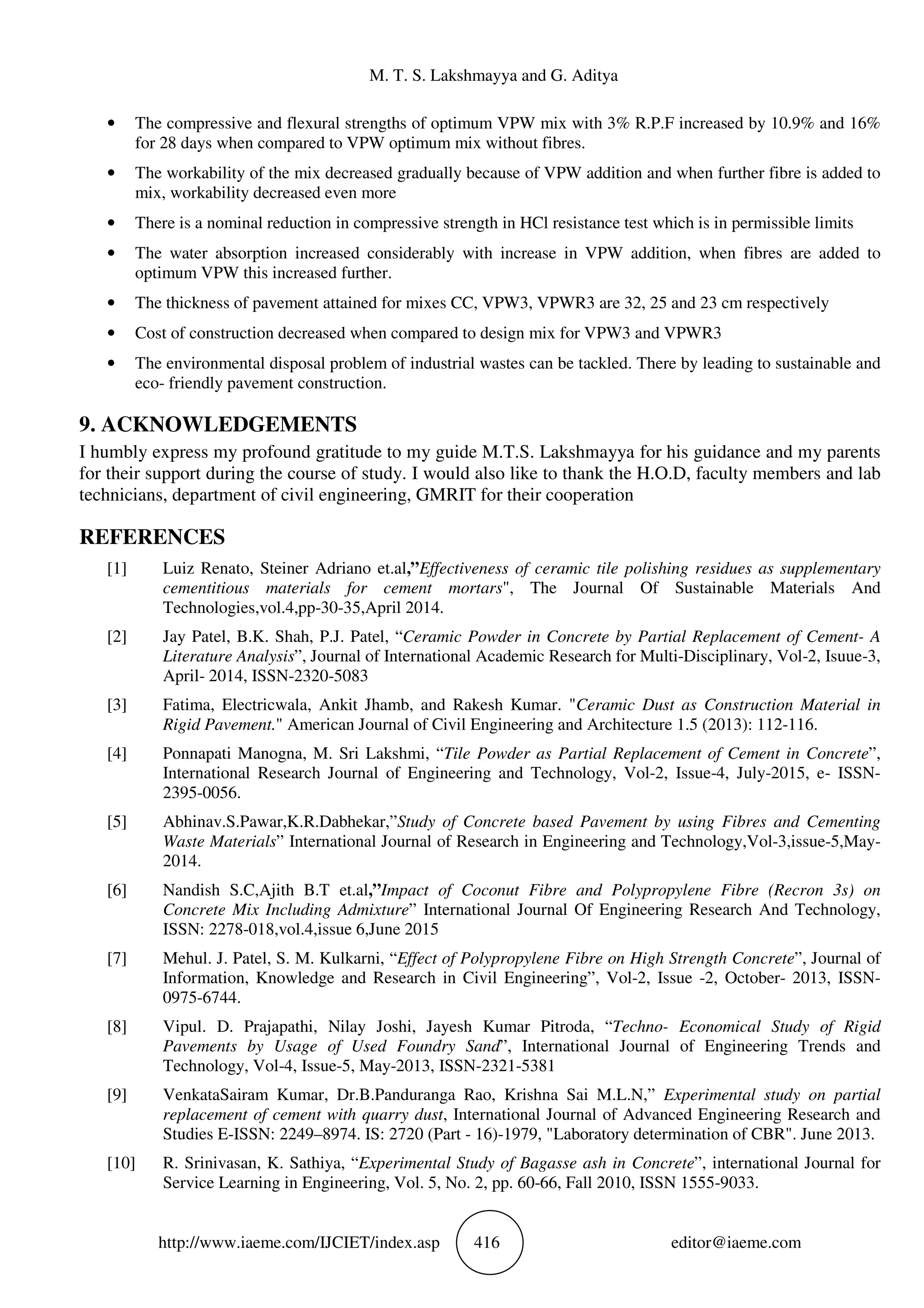 M. T. S. Lakshmayya and G. Aditya
http://www.iaeme.com/IJCIET/index.asp 416 editor@iaeme.com
• The compressive and flexural strengths of optimum VPW mix with 3% R.P.F increased by 10.9% and 16%
for 28 days when compared to VPW optimum mix without fibres.
• The workability of the mix decreased gradually because of VPW addition and when further fibre is added to
mix, workability decreased even more
• There is a nominal reduction in compressive strength in HCl resistance test which is in permissible limits
• The water absorption increased considerably with increase in VPW addition, when fibres are added to
optimum VPW this increased further.
• The thickness of pavement attained for mixes CC, VPW3, VPWR3 are 32, 25 and 23 cm respectively
• Cost of construction decreased when compared to design mix for VPW3 and VPWR3
• The environmental disposal problem of industrial wastes can be tackled. There by leading to sustainable and
eco- friendly pavement construction.
9. ACKNOWLEDGEMENTS
I humbly express my profound gratitude to my guide M.T.S. Lakshmayya for his guidance and my parents
for their support during the course of study. I would also like to thank the H.O.D, faculty members and lab
technicians, department of civil engineering, GMRIT for their cooperation
REFERENCES
[1] Luiz Renato, Steiner Adriano et.al,”Effectiveness of ceramic tile polishing residues as supplementary
cementitious materials for cement mortars", The Journal Of Sustainable Materials And
Technologies,vol.4,pp-30-35,April 2014.
[2] Jay Patel, B.K. Shah, P.J. Patel, “Ceramic Powder in Concrete by Partial Replacement of Cement- A
Literature Analysis”, Journal of International Academic Research for Multi-Disciplinary, Vol-2, Isuue-3,
April- 2014, ISSN-2320-5083
[3] Fatima, Electricwala, Ankit Jhamb, and Rakesh Kumar. "Ceramic Dust as Construction Material in
Rigid Pavement." American Journal of Civil Engineering and Architecture 1.5 (2013): 112-116.
[4] Ponnapati Manogna, M. Sri Lakshmi, “Tile Powder as Partial Replacement of Cement in Concrete”,
International Research Journal of Engineering and Technology, Vol-2, Issue-4, July-2015, e- ISSN-
2395-0056.
[5] Abhinav.S.Pawar,K.R.Dabhekar,”Study of Concrete based Pavement by using Fibres and Cementing
Waste Materials” International Journal of Research in Engineering and Technology,Vol-3,issue-5,May-
2014.
[6] Nandish S.C,Ajith B.T et.al,”Impact of Coconut Fibre and Polypropylene Fibre (Recron 3s) on
Concrete Mix Including Admixture” International Journal Of Engineering Research And Technology,
ISSN: 2278-018,vol.4,issue 6,June 2015
[7] Mehul. J. Patel, S. M. Kulkarni, “Effect of Polypropylene Fibre on High Strength Concrete”, Journal of
Information, Knowledge and Research in Civil Engineering”, Vol-2, Issue -2, October- 2013, ISSN-
0975-6744.
[8] Vipul. D. Prajapathi, Nilay Joshi, Jayesh Kumar Pitroda, “Techno- Economical Study of Rigid
Pavements by Usage of Used Foundry Sand”, International Journal of Engineering Trends and
Technology, Vol-4, Issue-5, May-2013, ISSN-2321-5381
[9] VenkataSairam Kumar, Dr.B.Panduranga Rao, Krishna Sai M.L.N,” Experimental study on partial
replacement of cement with quarry dust, International Journal of Advanced Engineering Research and
Studies E-ISSN: 2249–8974. IS: 2720 (Part - 16)-1979, "Laboratory determination of CBR". June 2013.
[10] R. Srinivasan, K. Sathiya, “Experimental Study of Bagasse ash in Concrete”, international Journal for
Service Learning in Engineering, Vol. 5, No. 2, pp. 60-66, Fall 2010, ISSN 1555-9033.
 