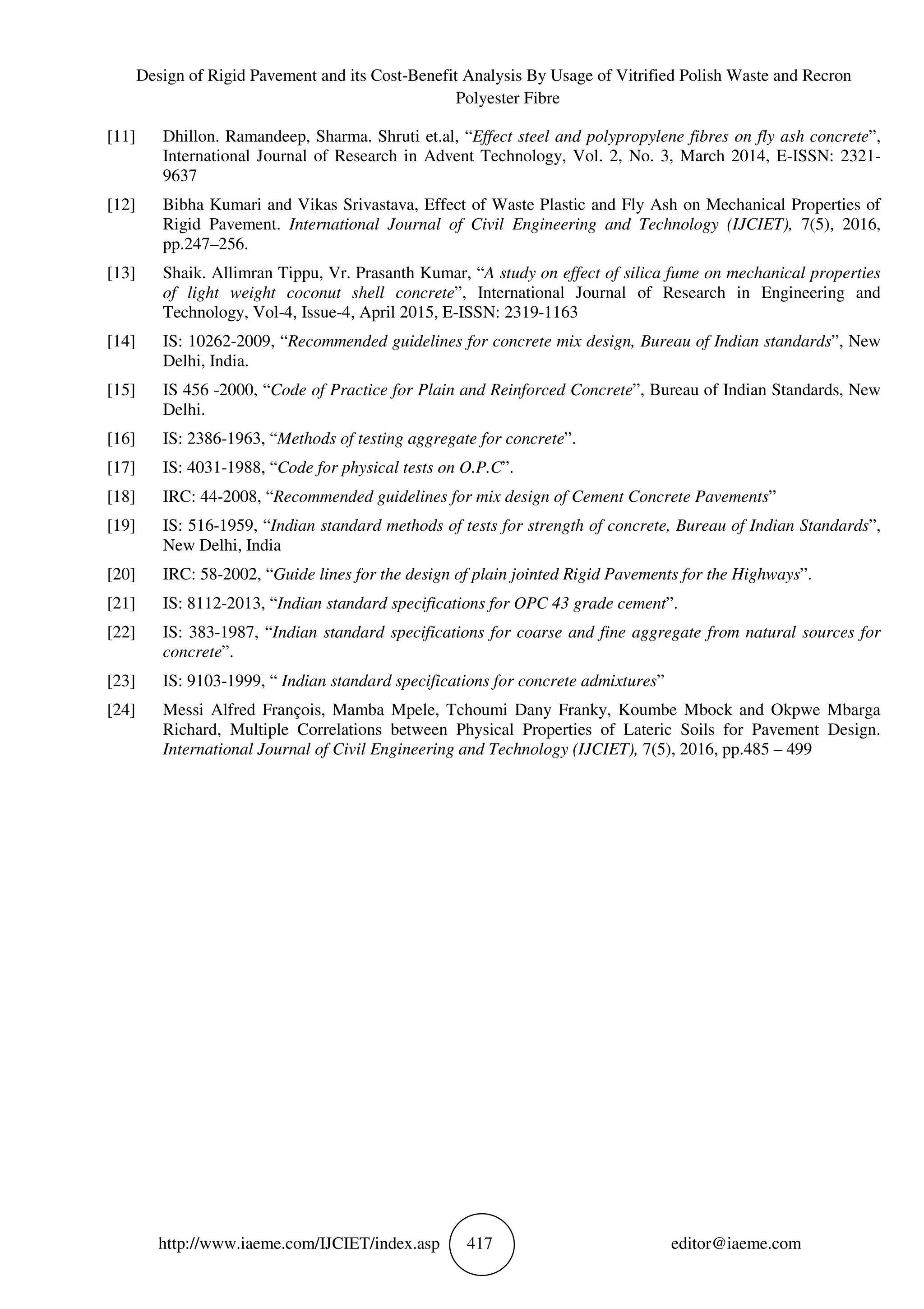 Design of Rigid Pavement and its Cost-Benefit Analysis By Usage of Vitrified Polish Waste and Recron
Polyester Fibre
http://www.iaeme.com/IJCIET/index.asp 417 editor@iaeme.com
[11] Dhillon. Ramandeep, Sharma. Shruti et.al, “Effect steel and polypropylene fibres on fly ash concrete”,
International Journal of Research in Advent Technology, Vol. 2, No. 3, March 2014, E-ISSN: 2321-
9637
[12] Bibha Kumari and Vikas Srivastava, Effect of Waste Plastic and Fly Ash on Mechanical Properties of
Rigid Pavement. International Journal of Civil Engineering and Technology (IJCIET), 7(5), 2016,
pp.247–256.
[13] Shaik. Allimran Tippu, Vr. Prasanth Kumar, “A study on effect of silica fume on mechanical properties
of light weight coconut shell concrete”, International Journal of Research in Engineering and
Technology, Vol-4, Issue-4, April 2015, E-ISSN: 2319-1163
[14] IS: 10262-2009, “Recommended guidelines for concrete mix design, Bureau of Indian standards”, New
Delhi, India.
[15] IS 456 -2000, “Code of Practice for Plain and Reinforced Concrete”, Bureau of Indian Standards, New
Delhi.
[16] IS: 2386-1963, “Methods of testing aggregate for concrete”.
[17] IS: 4031-1988, “Code for physical tests on O.P.C”.
[18] IRC: 44-2008, “Recommended guidelines for mix design of Cement Concrete Pavements”
[19] IS: 516-1959, “Indian standard methods of tests for strength of concrete, Bureau of Indian Standards”,
New Delhi, India
[20] IRC: 58-2002, “Guide lines for the design of plain jointed Rigid Pavements for the Highways”.
[21] IS: 8112-2013, “Indian standard specifications for OPC 43 grade cement”.
[22] IS: 383-1987, “Indian standard specifications for coarse and fine aggregate from natural sources for
concrete”.
[23] IS: 9103-1999, “ Indian standard specifications for concrete admixtures”
[24] Messi Alfred François, Mamba Mpele, Tchoumi Dany Franky, Koumbe Mbock and Okpwe Mbarga
Richard, Multiple Correlations between Physical Properties of Lateric Soils for Pavement Design.
International Journal of Civil Engineering and Technology (IJCIET), 7(5), 2016, pp.485 – 499
 