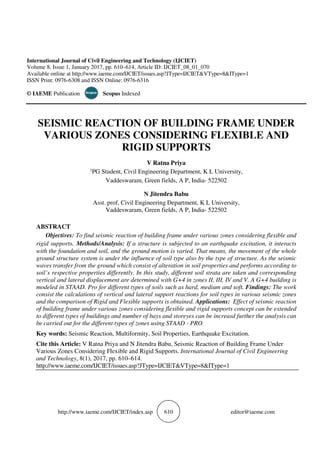 http://www.iaeme.com/IJCIET/index.asp 610 editor@iaeme.com
International Journal of Civil Engineering and Technology (IJCIET)
Volume 8, Issue 1, January 2017, pp. 610–614, Article ID: IJCIET_08_01_070
Available online at http://www.iaeme.com/IJCIET/issues.asp?JType=IJCIET&VType=8&IType=1
ISSN Print: 0976-6308 and ISSN Online: 0976-6316
© IAEME Publication Scopus Indexed
SEISMIC REACTION OF BUILDING FRAME UNDER
VARIOUS ZONES CONSIDERING FLEXIBLE AND
RIGID SUPPORTS
V Ratna Priya
1PG Student, Civil Engineering Department, K L University,
Vaddeswaram, Green fields, A P, India- 522502
N Jitendra Babu
Asst. prof, Civil Engineering Department, K L University,
Vaddeswaram, Green fields, A P, India- 522502
ABSTRACT
Objectives: To find seismic reaction of building frame under various zones considering flexible and
rigid supports. Methods/Analysis: If a structure is subjected to an earthquake excitation, it interacts
with the foundation and soil, and the ground motion is varied. That means, the movement of the whole
ground structure system is under the influence of soil type also by the type of structure. As the seismic
waves transfer from the ground which consist of alteration in soil properties and performs according to
soil’s respective properties differently. In this study, different soil strata are taken and corresponding
vertical and lateral displacement are determined with G+4 in zones II, III, IV and V. A G+4 building is
modeled in STAAD. Pro for different types of soils such as hard, medium and soft. Findings: The work
consist the calculations of vertical and lateral support reactions for soil types in various seismic zones
and the comparison of Rigid and Flexible supports is obtained. Applications: Effect of seismic reaction
of building frame under various zones considering flexible and rigid supports concept can be extended
to different types of buildings and number of bays and storeyes can be increasd further the analysis can
be carried out for the different types of zones using STAAD - PRO.
Key words: Seismic Reaction, Multiformity, Soil Properties, Earthquake Excitation.
Cite this Article: V Ratna Priya and N Jitendra Babu, Seismic Reaction of Building Frame Under
Various Zones Considering Flexible and Rigid Supports. International Journal of Civil Engineering
and Technology, 8(1), 2017, pp. 610–614.
http://www.iaeme.com/IJCIET/issues.asp?JType=IJCIET&VType=8&IType=1
 