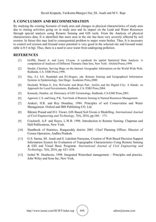 Ravali.Koppula, Varikunta.Bhargavi Sai, SS. Asadi and M.V. Raju
http://www.iaeme.com/IJCIET/index.asp 694 editor@iaeme.com
5. CONCLUSION AND RECOMMENDATION
By studying the existing Scenario of study area and changes in physical characteristics of study area
due to mining activities going on in study area and its impact on the Land and Water Resources
through special analysis using Remote Sensing and GIS tools. From the Analysis of physical
characteristics data, It is identified that more area in the site has been very severely affected by soil
erosion. In future this may lead to consequential problem to major water bodies. Thus, It is necessary
to control soil erosion and Ground water potential is very good in the selected site and Ground water
table is 0-5 m bgl. Thus, there is a need to save water from undergoing pollution.
REFERENCES
[1] Griffth, Daniel A. and Larry J.Layne. A casebook for spatial Statistical Data Analysis: A
compilation of Analyses of Different Thematic Data Sets, New York : Oxford Presss,1999.
[2] Harder, Christian. Serving Maps on the internet: Geographic Information on the World Wide Web,
Redlands, CA: ESRI Press,1998.
[3] Hay, S.I, S.E. Randolph and D.J.Rogers, eds. Remote Sensing and Geographical Information
Systems in Epidemiology, San Diego: Academic Press,2000.
[4] Huxhold, Willian E, Eric M.Fowler and Brian Parr. ArcGis and the Digital City: A Hands- on
Approach for Local Governments, Redlands, CA: ESRI Press,2004.
[5] Kennedy, Heather, ed. Dictionary of GIS Terminology, Redlands, CA:ESRI Press,2001.
[6] Agarwal, C.S. and Garg, P.K. Text book of Remote Sensing in Natural Resources Management.
[7] Arakeri, H.R. and Roy Donahue, 1984. Principles of soil Conservation and Water
Management. Oxford and IBH Publishing CO. Ltd.
[8] Bikram Prasad and H.L Tiwari, GIS Based Soil Erosio n Modelling. International Journal
of Civil Engineering and Technology, 7(6), 2016, pp.166 – 171.
[9] Cracknell, A.P. and Hayes, L.W.B. 1996. Introduction to Remote Sensing. Chapman and
Hall Publications, New York.
[10] Handbook of Statistics, Rangareddy district 2001. Chief Planning Officer, Director of
Census Operation, Andhra Pradesh.
[11] G.S. Sarma, SS. Asadi and S. Lakshmi Narayana, Creation of Web Based Decision Support
Information System for Evaluation of Topographic Characteristics Using Remote Sensing
& GIS and Visual Basic Programe. International Journal of Civil Engineering and
Technology, 7(6), 2016, pp. 621–634.
[12] Isobel W. Heathcote, 1998. Integrated Watershed management – Principles and practice.
John Wiley and Sons Inc, New York.
 