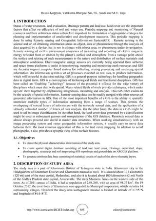 Ravali.Koppula, Varikunta.Bhargavi Sai, SS. Asadi and M.V. Raju
http://www.iaeme.com/IJCIET/index.asp 686 editor@iaeme.com
1. INTRODUCTION
Status of water resources, land evaluation, Drainage pattern and land use/ land cover are the important
factors that effect on efficiency of soil and water use. Periodic mapping and monitoring of Natural
resources and their utilization status is therefore important for formulation of appropriate strategies for
planning and implementation of ameliorative and development measures. This periodic mapping is
done by using Remote sensing and Geographic Information System(GIS) . Remote sensing is the
science and art of obtaining information about an object, area or phenomenon through the analysis of
data acquired by a device that is not in contact with object area, or phenomena under investigation.
Remote sensing of earth’s environment comprises of measuring and recording of electro magnetic
energy reflected from or emitted by the planet’s surface and atmosphere from a vantage point above
the surface and relating of such measurements to the nature end distribution of surface materials and
atmospheric conditions. Electromagnetic energy sensors are currently being operated from airborne
and space borne platforms to assist in inventorying, mapping and monitoring earth resources and GIS
are decision support computer based system for collecting, storing presenting and analyzing spatial
information. An information system a set of processes executed on raw data, to produce information,
which will be useful in decision making. GIS is a general-purpose technology for handling geographic
data in digital form. GIS is a convergence of technological fields and traditional disciplines. GIS has
been called an “Enabling Technology” because of the potential it offense for the wide variety of
disciplines which must deal with spatial. Many related fields of study provide techniques, which make
up GIC them together by emphasizing integrations, medalling and analysis. This GIS often claims to
be the science of spatial information. Remote sensing data can be readily merged with other sources of
geocoded information in GIS. One of the most important benefits of a GIS is the ability to spatially
interrelate multiple types of information stemming from a range of sources. This permits the
overlapping of several layers of information with the remotely sensed data, and the application of a
virtually unlimited number of forces of data analysis. On the other hand, the data in a GIS might be
used to aid in image classification. In the other hand, the land cover data generated by a classification
might be used in subsequent guesses and manipulation of the GIS database. Remotely sensed data is
almost always proceed and stored in master data structures. When working simultaneously with an
image processing system and raster geographic information system, it usually easy to move data
between them .the most common application of this is the land cover mapping. In addition to aerial
photographs, it also provides a synoptic view of the surface features.
1.1. Objectives
 To create the physical characteristics information of the study area.
 To create spatial digital database consisting of land use/ land cover, Drainage, watershed, slope,
physiography, structures and soil maps using SOI toposheets and ground data on ARCGIS platform.
 To generate attribute data base consisting of statistical details of each of the above thematic layers.
2. DESCRIPTION OF STUDY AREA
The study area is a part of Khammam District of Telangana state in India. Khammam city is the
Headquarters of Khammam District and Khammam mandal as well. It is located about 193 kilometres
(120 mi) east of the state capital, Hyderabad, and also it is located about 100 kilometres (62 mi) North
of the Andhra Pradesh state capital, Amaravathi. The river Munneru flows on the western side of the
town. As of 2011 census of India, it had a population of 2,84,268, with an area of 94.37 km2
. On 19
October 2012, the civic body of Khammam was upgraded to Municipal corporation, which includes 14
surrounding villages. However the study area kothagudem mandal is located at latitude of 17.55°N
and longitude of 80.618°E.
 