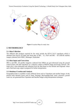 Terrain Characteristics Evaluation Using Geo Spatial Technology: A Model Study from Telangana State, India
http://www.iaeme.com/IJCIET/index.asp 687 editor@iaeme.com
Figure 1 Location Map of a study Area
3. METHODOLOGY
3.1. Data Collection
The different data products required for the study include the 65C/6,7,10,11 toposheets which is
obtained from Survey Of India and fused data of IRS – 1C, PAN and IRS – 1D LISS-III satellite
imagery obtained from NRSC, Balanagar, Hyderabad.
3.2. Data Input and Conversion
IRS-1c and IRS- 1D satellite imageries collected from NRSA are geo-referenced using the ground
control points with SOI toposheets as a reference output in ERDAS Image processing software. The
study area is then delineated and subsetted from the data based on the latitude and longitude values
and a final hard copy output is prepared for further interpretation.
3.3. Database Creation and Analysis
Geographical data is available in many different forms such as Toposheets and satellite Images. In the
present study thematic layers such as slope, Drainage, physiography,land, water, structures, ground
water etc; are generated from Toposheet and Satellite Images using Interpretation technique.
 