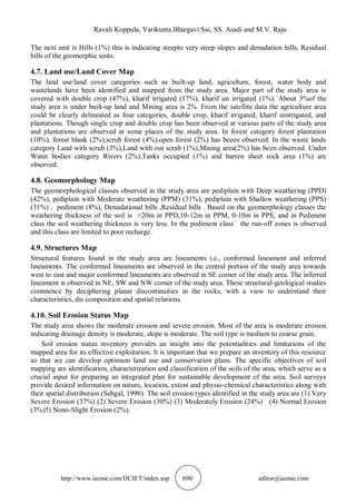 Ravali.Koppula, Varikunta.Bhargavi Sai, SS. Asadi and M.V. Raju
http://www.iaeme.com/IJCIET/index.asp 690 editor@iaeme.com
The next unit is Hills (1%) this is indicating steepto very steep slopes and denudation hills, Residual
hills of the geomorphic units.
4.7. Land use/Land Cover Map
The land use/land cover categories such as built-up land, agriculture, forest, water body and
wastelands have been identified and mapped from the study area. Major part of the study area is
covered with double crop (47%), kharif irrigated (17%), kharif un irrigated (1%). About 3%of the
study area is under built-up land and Mining area is 2%. From the satellite data the agriculture area
could be clearly delineated as four categories, double crop, kharif irrigated, kharif unirrigated, and
plantations. Though single crop and double crop has been observed at various parts of the study area
and plantations are observed at some places of the study area. In forest category forest plantation
(10%), forest blank (2%),scrub forest (4%),open forest (2%) has beeen observed. In the waste lands
category Land with scrub (3%),Land with out scrub (1%),Mining area(2%) has been observed. Under
Water bodies category Rivers (2%),Tanks occupied (1%) and barren sheet rock area (1%) are
observed.
4.8. Geomorphology Map
The geomorphological classes observed in the study area are pediplain with Deep weathering (PPD)
(42%), pediplain with Moderate weathering (PPM) (31%), pediplain with Shallow weathering (PPS)
(31%) , pediment (8%), Denudational hills ,Residual hills . Based on the geomorphology classes the
weathering thickness of the soil is >20m in PPD,10-12m in PPM, 0-10m in PPS, and in Pediment
class the soil weathering thickness is very less. In the pediment class the run-off zones is observed
and this class are limited to poor recharge.
4.9. Structures Map
Structural features found in the study area are lineaments i.e., conformed lineament and inferred
lineaments. The conformed lineaments are observed in the central portion of the study area towards
west to east and major conformed lineaments are observed in SE corner of the study area. The inferred
lineament is observed in NE, SW and NW corner of the study area. These structural-geological studies
commence by deciphering planar discontinuities in the rocks, with a view to understand their
characteristics, dis composition and spatial relations.
4.10. Soil Erosion Status Map
The study area shows the moderate erosion and severe erosion. Most of the area is moderate erosion
indicating drainage density is moderate, slope is moderate. The soil type is medium to coarse grain.
Soil erosion status inventory provides an insight into the potentialities and limitations of the
mapped area for its effective exploitation. It is important that we prepare an inventory of this resource
so that we can develop optimum land use and conservation plans. The specific objectives of soil
mapping are identification, characterization and classification of the soils of the area, which serve as a
crucial input for preparing an integrated plan for sustainable development of the area. Soil surveys
provide desired information on nature, location, extent and physio-chemical characteristics along with
their spatial distribution (Sehgal, 1996). The soil erosion types identified in the study area are (1) Very
Severe Erosion (37%) (2) Severe Erosion (30%) (3) Moderately Erosion (24%) (4) Normal Erosion
(3%)5) Nono-Slight Erosion (2%).
 