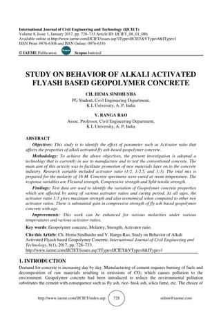 http://www.iaeme.com/IJCIET/index.
International Journal of Civil Engineering and Technology (IJCIET)
Volume 8, Issue 1, January 2017, pp.
Available online at http://www.iaeme.com/IJCIET/issues.asp?JType=IJCIET&VType=8&IType=1
ISSN Print: 0976-6308 and ISSN Online: 0976
© IAEME Publication Scopus
STUDY ON BEHAVIOR OF
FLYASH BASED GEOPOLY
PG Student,
Assoc. Professor, Civil Engineering Department,
ABSTRACT
Objectives: This study is to identify the effect of parameter such as Activator ratio that
affects the properties of alkali activated fly ash
Methodology: To achieve the above objectives, the present investigation is adopted a
technology that is currently in use to manufacture and to test the
main aim of this activity was to facilitate promotion of new materials later on to the concrete
industry. Research variable included activator ratio (1:2, 1:2.5, and 1:3). The trial mix is
prepared for the molarity of 16 M. Concrete specimens were cured at roo
response variables are Flexural strength, Compressive strength and Split tensile strength.
Findings: Test data are used to identify the variation of Geopolymer concrete properties
which are affected by using of various activator ratios and curing period. At all ages, the
activator ratio 1:3 gives maximum strength and also economical when compared to other
activator ratios. There is substantial gain in compressive strength of fly ash based geopolymer
concrete with age.
Improvements: This work can be enhanced for various molarities under various
temperatures and various activator ratios.
Key words: Geopolymer concrete, Molarity, Strength, Activator ratio.
Cite this Article: Ch. Hema Sindhusha and V. Ranga Rao
Activated Flyash based Geopolymer Concrete
Technology, 8(1), 2017, pp. 728
http://www.iaeme.com/IJCIET/issues.asp?JType=IJCIET&VType=8&IType=1
1. INTRODUCTION
Demand for concrete is increasing day by day
decomposition of raw materials resulting in emissions of C
environment. Geopolymer concrete had been introduced to reduce the environmental pollution
substitutes the cement with consequence such as fly ash, rice
IJCIET/index.asp 728
International Journal of Civil Engineering and Technology (IJCIET)
Volume 8, Issue 1, January 2017, pp. 728–733 Article ID: IJCIET_08_01_086
http://www.iaeme.com/IJCIET/issues.asp?JType=IJCIET&VType=8&IType=1
6308 and ISSN Online: 0976-6316
Scopus Indexed
STUDY ON BEHAVIOR OF ALKALI ACTIVATED
FLYASH BASED GEOPOLYMER CONCRETE
CH. HEMA SINDHUSHA
PG Student, Civil Engineering Department,
K L University, A. P, India
V. RANGA RAO
Assoc. Professor, Civil Engineering Department,
K L University, A. P, India
his study is to identify the effect of parameter such as Activator ratio that
s the properties of alkali activated fly ash-based geopolymer concrete.
To achieve the above objectives, the present investigation is adopted a
technology that is currently in use to manufacture and to test the conventional concrete. The
aim of this activity was to facilitate promotion of new materials later on to the concrete
Research variable included activator ratio (1:2, 1:2.5, and 1:3). The trial mix is
prepared for the molarity of 16 M. Concrete specimens were cured at roo
response variables are Flexural strength, Compressive strength and Split tensile strength.
Test data are used to identify the variation of Geopolymer concrete properties
which are affected by using of various activator ratios and curing period. At all ages, the
activator ratio 1:3 gives maximum strength and also economical when compared to other
activator ratios. There is substantial gain in compressive strength of fly ash based geopolymer
This work can be enhanced for various molarities under various
temperatures and various activator ratios.
Geopolymer concrete, Molarity, Strength, Activator ratio.
Ch. Hema Sindhusha and V. Ranga Rao, Study on Behavior of Alkali
Activated Flyash based Geopolymer Concrete. International Journal of Civil Engineering and
728–733.
http://www.iaeme.com/IJCIET/issues.asp?JType=IJCIET&VType=8&IType=1
Demand for concrete is increasing day by day. Manufacturing of cement requires burning of fuels and
decomposition of raw materials resulting in emissions of CO2 which causes pollution to the
Geopolymer concrete had been introduced to reduce the environmental pollution
substitutes the cement with consequence such as fly ash, rice- husk ash, silica fume, etc. The choice of
editor@iaeme.com
http://www.iaeme.com/IJCIET/issues.asp?JType=IJCIET&VType=8&IType=1
ALKALI ACTIVATED
MER CONCRETE
his study is to identify the effect of parameter such as Activator ratio that
based geopolymer concrete.
To achieve the above objectives, the present investigation is adopted a
conventional concrete. The
aim of this activity was to facilitate promotion of new materials later on to the concrete
Research variable included activator ratio (1:2, 1:2.5, and 1:3). The trial mix is
prepared for the molarity of 16 M. Concrete specimens were cured at room temperature. The
response variables are Flexural strength, Compressive strength and Split tensile strength.
Test data are used to identify the variation of Geopolymer concrete properties
which are affected by using of various activator ratios and curing period. At all ages, the
activator ratio 1:3 gives maximum strength and also economical when compared to other two
activator ratios. There is substantial gain in compressive strength of fly ash based geopolymer
This work can be enhanced for various molarities under various
Study on Behavior of Alkali
International Journal of Civil Engineering and
http://www.iaeme.com/IJCIET/issues.asp?JType=IJCIET&VType=8&IType=1
Manufacturing of cement requires burning of fuels and
which causes pollution to the
Geopolymer concrete had been introduced to reduce the environmental pollution
husk ash, silica fume, etc. The choice of
 