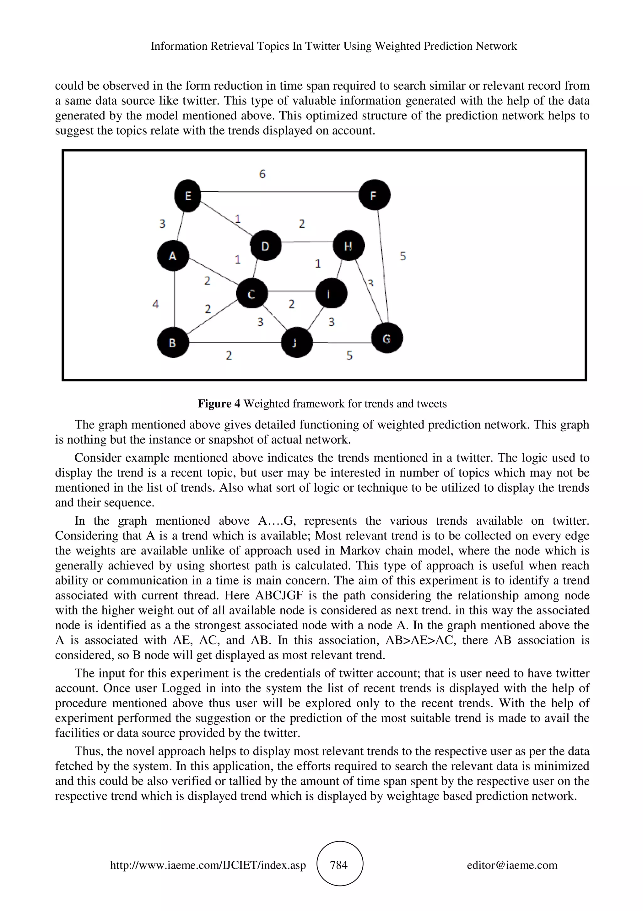 Information Retrieval Topics In Twitter Using Weighted Prediction Network
http://www.iaeme.com/IJCIET/index.asp 784 editor@iaeme.com
could be observed in the form reduction in time span required to search similar or relevant record from
a same data source like twitter. This type of valuable information generated with the help of the data
generated by the model mentioned above. This optimized structure of the prediction network helps to
suggest the topics relate with the trends displayed on account.
Figure 4 Weighted framework for trends and tweets
The graph mentioned above gives detailed functioning of weighted prediction network. This graph
is nothing but the instance or snapshot of actual network.
Consider example mentioned above indicates the trends mentioned in a twitter. The logic used to
display the trend is a recent topic, but user may be interested in number of topics which may not be
mentioned in the list of trends. Also what sort of logic or technique to be utilized to display the trends
and their sequence.
In the graph mentioned above A….G, represents the various trends available on twitter.
Considering that A is a trend which is available; Most relevant trend is to be collected on every edge
the weights are available unlike of approach used in Markov chain model, where the node which is
generally achieved by using shortest path is calculated. This type of approach is useful when reach
ability or communication in a time is main concern. The aim of this experiment is to identify a trend
associated with current thread. Here ABCJGF is the path considering the relationship among node
with the higher weight out of all available node is considered as next trend. in this way the associated
node is identified as a the strongest associated node with a node A. In the graph mentioned above the
A is associated with AE, AC, and AB. In this association, AB>AE>AC, there AB association is
considered, so B node will get displayed as most relevant trend.
The input for this experiment is the credentials of twitter account; that is user need to have twitter
account. Once user Logged in into the system the list of recent trends is displayed with the help of
procedure mentioned above thus user will be explored only to the recent trends. With the help of
experiment performed the suggestion or the prediction of the most suitable trend is made to avail the
facilities or data source provided by the twitter.
Thus, the novel approach helps to display most relevant trends to the respective user as per the data
fetched by the system. In this application, the efforts required to search the relevant data is minimized
and this could be also verified or tallied by the amount of time span spent by the respective user on the
respective trend which is displayed trend which is displayed by weightage based prediction network.
 