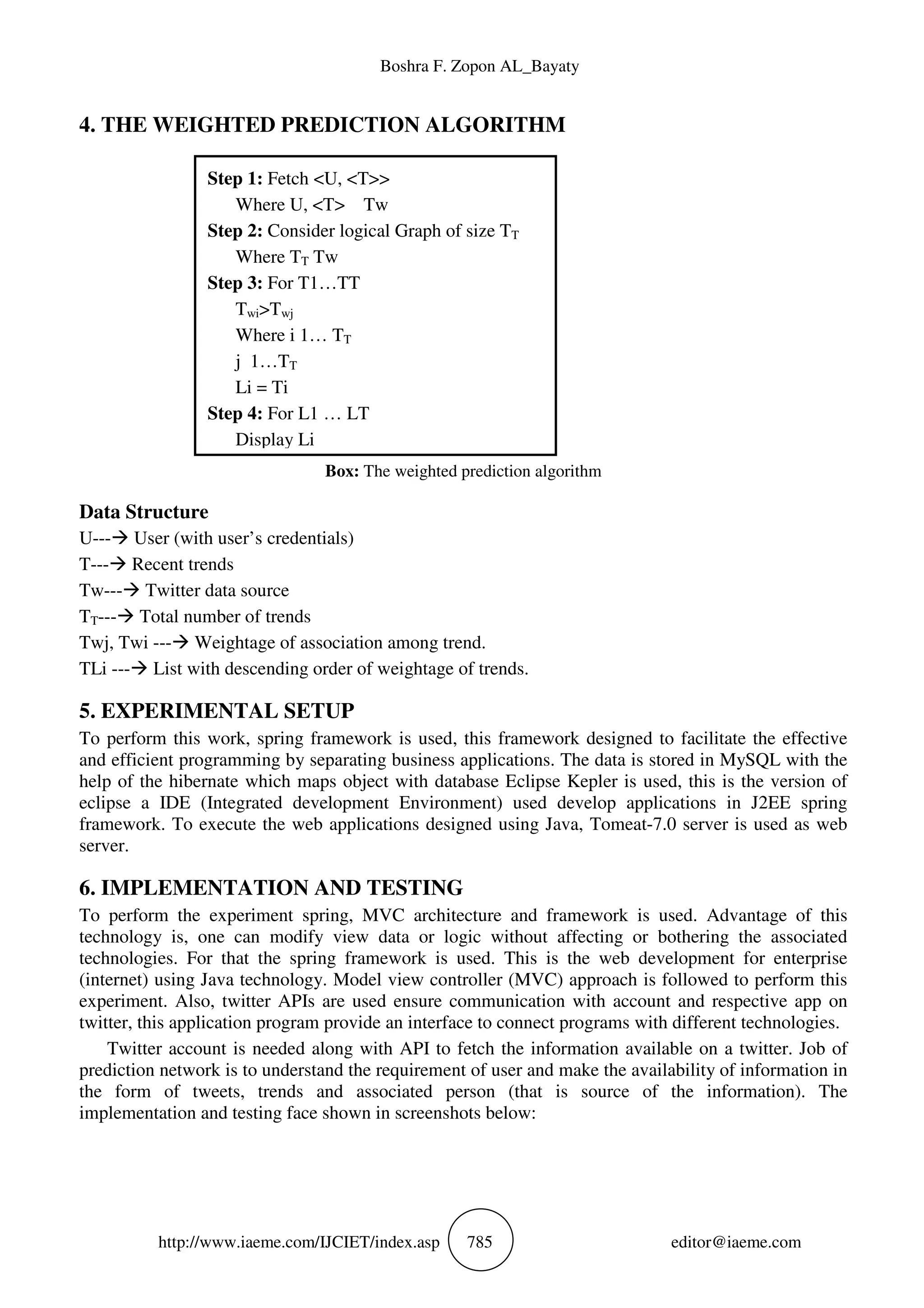 Boshra F. Zopon AL_Bayaty
http://www.iaeme.com/IJCIET/index.asp 785 editor@iaeme.com
4. THE WEIGHTED PREDICTION ALGORITHM
Box: The weighted prediction algorithm
Data Structure
U--- User (with user’s credentials)
T--- Recent trends
Tw--- Twitter data source
TT--- Total number of trends
Twj, Twi --- Weightage of association among trend.
TLi --- List with descending order of weightage of trends.
5. EXPERIMENTAL SETUP
To perform this work, spring framework is used, this framework designed to facilitate the effective
and efficient programming by separating business applications. The data is stored in MySQL with the
help of the hibernate which maps object with database Eclipse Kepler is used, this is the version of
eclipse a IDE (Integrated development Environment) used develop applications in J2EE spring
framework. To execute the web applications designed using Java, Tomeat-7.0 server is used as web
server.
6. IMPLEMENTATION AND TESTING
To perform the experiment spring, MVC architecture and framework is used. Advantage of this
technology is, one can modify view data or logic without affecting or bothering the associated
technologies. For that the spring framework is used. This is the web development for enterprise
(internet) using Java technology. Model view controller (MVC) approach is followed to perform this
experiment. Also, twitter APIs are used ensure communication with account and respective app on
twitter, this application program provide an interface to connect programs with different technologies.
Twitter account is needed along with API to fetch the information available on a twitter. Job of
prediction network is to understand the requirement of user and make the availability of information in
the form of tweets, trends and associated person (that is source of the information). The
implementation and testing face shown in screenshots below:
Step 1: Fetch <U, <T>>
Where U, <T> Tw
Step 2: Consider logical Graph of size TT
Where TT Tw
Step 3: For T1…TT
Twi>Twj
Where i 1… TT
j 1…TT
Li = Ti
Step 4: For L1 … LT
Display Li
 