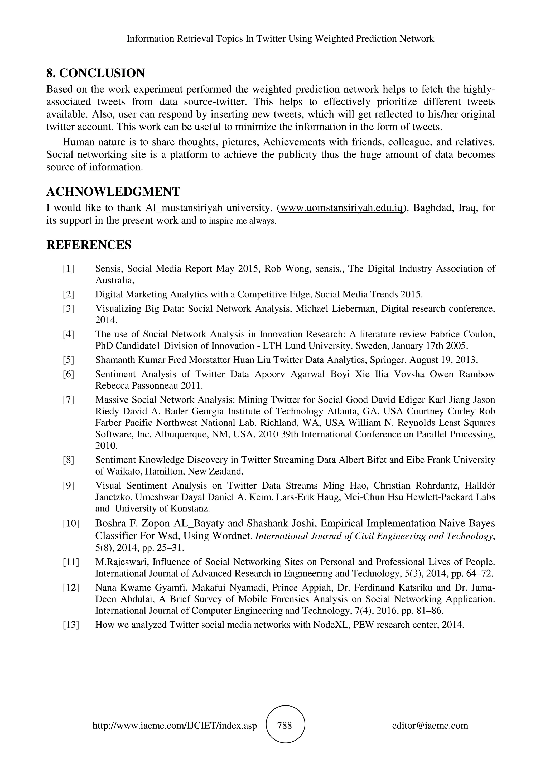 Information Retrieval Topics In Twitter Using Weighted Prediction Network
http://www.iaeme.com/IJCIET/index.asp 788 editor@iaeme.com
8. CONCLUSION
Based on the work experiment performed the weighted prediction network helps to fetch the highly-
associated tweets from data source-twitter. This helps to effectively prioritize different tweets
available. Also, user can respond by inserting new tweets, which will get reflected to his/her original
twitter account. This work can be useful to minimize the information in the form of tweets.
Human nature is to share thoughts, pictures, Achievements with friends, colleague, and relatives.
Social networking site is a platform to achieve the publicity thus the huge amount of data becomes
source of information.
ACHNOWLEDGMENT
I would like to thank Al_mustansiriyah university, (www.uomstansiriyah.edu.iq), Baghdad, Iraq, for
its support in the present work and to inspire me always.
REFERENCES
[1] Sensis, Social Media Report May 2015, Rob Wong, sensis,, The Digital Industry Association of
Australia,
[2] Digital Marketing Analytics with a Competitive Edge, Social Media Trends 2015.
[3] Visualizing Big Data: Social Network Analysis, Michael Lieberman, Digital research conference,
2014.
[4] The use of Social Network Analysis in Innovation Research: A literature review Fabrice Coulon,
PhD Candidate1 Division of Innovation - LTH Lund University, Sweden, January 17th 2005.
[5] Shamanth Kumar Fred Morstatter Huan Liu Twitter Data Analytics, Springer, August 19, 2013.
[6] Sentiment Analysis of Twitter Data Apoorv Agarwal Boyi Xie Ilia Vovsha Owen Rambow
Rebecca Passonneau 2011.
[7] Massive Social Network Analysis: Mining Twitter for Social Good David Ediger Karl Jiang Jason
Riedy David A. Bader Georgia Institute of Technology Atlanta, GA, USA Courtney Corley Rob
Farber Pacific Northwest National Lab. Richland, WA, USA William N. Reynolds Least Squares
Software, Inc. Albuquerque, NM, USA, 2010 39th International Conference on Parallel Processing,
2010.
[8] Sentiment Knowledge Discovery in Twitter Streaming Data Albert Bifet and Eibe Frank University
of Waikato, Hamilton, New Zealand.
[9] Visual Sentiment Analysis on Twitter Data Streams Ming Hao, Christian Rohrdantz, Halldór
Janetzko, Umeshwar Dayal Daniel A. Keim, Lars-Erik Haug, Mei-Chun Hsu Hewlett-Packard Labs
and University of Konstanz.
[10] Boshra F. Zopon AL_Bayaty and Shashank Joshi, Empirical Implementation Naive Bayes
Classifier For Wsd, Using Wordnet. International Journal of Civil Engineering and Technology,
5(8), 2014, pp. 25–31.
[11] M.Rajeswari, Influence of Social Networking Sites on Personal and Professional Lives of People.
International Journal of Advanced Research in Engineering and Technology, 5(3), 2014, pp. 64–72.
[12] Nana Kwame Gyamfi, Makafui Nyamadi, Prince Appiah, Dr. Ferdinand Katsriku and Dr. Jama-
Deen Abdulai, A Brief Survey of Mobile Forensics Analysis on Social Networking Application.
International Journal of Computer Engineering and Technology, 7(4), 2016, pp. 81–86.
[13] How we analyzed Twitter social media networks with NodeXL, PEW research center, 2014.
 