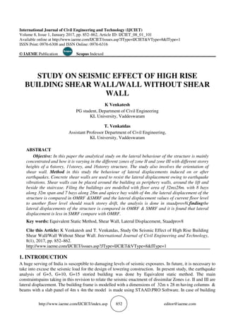 http://www.iaeme.com/IJCIET/index.
International Journal of Civil Engineering and Technology (IJCIET)
Volume 8, Issue 1, January 2017, pp.
Available online at http://www.iaeme.com/IJCIET
ISSN Print: 0976-6308 and ISSN Online: 0976
© IAEME Publication Scopus
STUDY ON SEISMIC EFF
BUILDING SHEAR WALL/
PG
Assistant Profess
ABSTRACT
Objective: In this paper the analytical study on the lateral behaviour of the structure is mainly
concentrated and how it is varying in the different zones of zone II and zone III wit
heights of a 6storey, 11storey, and 16storey
shear wall. Method in this study the behaviour of lateral displacements induced on or after
earthquakes. Concrete shear walls are used to
vibrations. Shear walls can be placed around the building as periphery walls, around the lift and
beside the staircase. Filing the buildings are modelled with floor area of 32mx28m. with 8 bays
along 32m span and 7 bays along 28m and apiece bay width of 4m .the lateral displacement of the
structure is compared in OMRF
to another floor level should reach storey drift, the analysis is done in s
lateral displacements of the struc
displacement is less in SMRF compare with OMRF.
Key words: Equivalent Static Method, Shear Wall, Lateral Displacement, Staadprov8
Cite this Article: K Venkatesh and T. Venkatdas, Study On Seismic Effect of High Rise Building
Shear Wall/Wall Without Shear Wall
8(1), 2017, pp. 852–862.
http://www.iaeme.com/IJCIET/issues.asp?JType=IJCIE
1. INTRODUCTION
A huge serving of India is susceptible to damaging levels of seismic exposures. In future, it is necessary to
take into excuse the seismic load for the design of towering
analysis of G+5, G+10, G+15 storied building was done by Equivalent static method. The main
constraintspains taking in this revision to relate the seismic enactment of dissimilar Zones i.e. II and III are
lateral displacement. The building frame is modelled
beams with a slab panel of 4m x 4m the model is made using STAAD.PRO Software. In case of building
IJCIET/index.asp 852
International Journal of Civil Engineering and Technology (IJCIET)
, pp. 852–862, Article ID: IJCIET_08_01_101
http://www.iaeme.com/IJCIET/issues.asp?JType=IJCIET&VType=8&IType=
ISSN Online: 0976-6316
Scopus Indexed
STUDY ON SEISMIC EFFECT OF HIGH RISE
BUILDING SHEAR WALL/WALL WITHOUT SHEAR
WALL
K Venkatesh
PG student, Department of Civil Engineering
KL University, Vaddeswaram
T. Venkatdas
Assistant Professor Department of Civil Engineering,
KL University, Vaddeswaram
this paper the analytical study on the lateral behaviour of the structure is mainly
concentrated and how it is varying in the different zones of zone II and zone III wit
6storey, 11storey, and 16storey structure. The study also involves the orientation of
study the behaviour of lateral displacements induced on or after
earthquakes. Concrete shear walls are used to resist the lateral displacement owing to earthquake
vibrations. Shear walls can be placed around the building as periphery walls, around the lift and
the buildings are modelled with floor area of 32mx28m. with 8 bays
span and 7 bays along 28m and apiece bay width of 4m .the lateral displacement of the
structure is compared in OMRF &SMRF and the lateral displacement values of current floor level
to another floor level should reach storey drift, the analysis is done in s
of the structure is compared in OMRF & SMRF and it is found that lateral
displacement is less in SMRF compare with OMRF.
Equivalent Static Method, Shear Wall, Lateral Displacement, Staadprov8
K Venkatesh and T. Venkatdas, Study On Seismic Effect of High Rise Building
Shear Wall/Wall Without Shear Wall. International Journal of Civil Engineering and Technology
http://www.iaeme.com/IJCIET/issues.asp?JType=IJCIET&VType=8&IType=1
A huge serving of India is susceptible to damaging levels of seismic exposures. In future, it is necessary to
take into excuse the seismic load for the design of towering construction. In present study, the earthquake
alysis of G+5, G+10, G+15 storied building was done by Equivalent static method. The main
taking in this revision to relate the seismic enactment of dissimilar Zones i.e. II and III are
lateral displacement. The building frame is modelled with a dimensions of 32m x 28 m having columns &
beams with a slab panel of 4m x 4m the model is made using STAAD.PRO Software. In case of building
editor@iaeme.com
&IType=1
ECT OF HIGH RISE
WALL WITHOUT SHEAR
Department of Civil Engineering,
this paper the analytical study on the lateral behaviour of the structure is mainly
concentrated and how it is varying in the different zones of zone II and zone III with different storey
involves the orientation of
study the behaviour of lateral displacements induced on or after
resist the lateral displacement owing to earthquake
vibrations. Shear walls can be placed around the building as periphery walls, around the lift and
the buildings are modelled with floor area of 32mx28m. with 8 bays
span and 7 bays along 28m and apiece bay width of 4m .the lateral displacement of the
&SMRF and the lateral displacement values of current floor level
to another floor level should reach storey drift, the analysis is done in staadprov8i.findingthe
ture is compared in OMRF & SMRF and it is found that lateral
Equivalent Static Method, Shear Wall, Lateral Displacement, Staadprov8
K Venkatesh and T. Venkatdas, Study On Seismic Effect of High Rise Building
International Journal of Civil Engineering and Technology,
T&VType=8&IType=1
A huge serving of India is susceptible to damaging levels of seismic exposures. In future, it is necessary to
construction. In present study, the earthquake
alysis of G+5, G+10, G+15 storied building was done by Equivalent static method. The main
taking in this revision to relate the seismic enactment of dissimilar Zones i.e. II and III are
with a dimensions of 32m x 28 m having columns &
beams with a slab panel of 4m x 4m the model is made using STAAD.PRO Software. In case of building
 