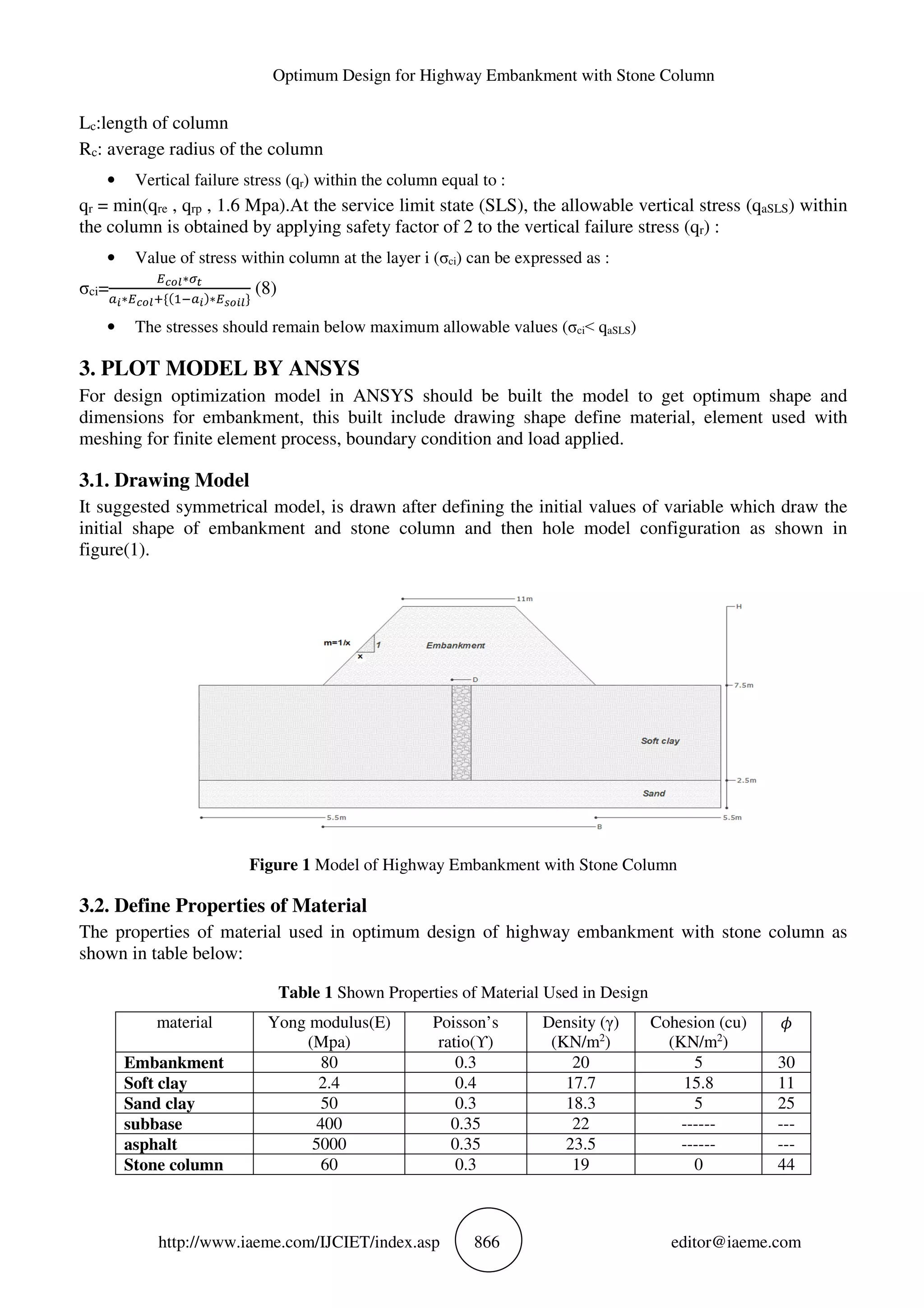 Optimum Design for Highway Embankment with Stone Column
http://www.iaeme.com/IJCIET/index.asp 866 editor@iaeme.com
Lc:length of column
Rc: average radius of the column
• Vertical failure stress (qr) within the column equal to :
qr = min(qre , qrp , 1.6 Mpa).At the service limit state (SLS), the allowable vertical stress (qaSLS) within
the column is obtained by applying safety factor of 2 to the vertical failure stress (qr) :
• Value of stress within column at the layer i (σci) can be expressed as :
σci=
7 89∗34
56∗7 89( : ;56 ∗7<869%
(8)
• The stresses should remain below maximum allowable values (σci˂ qaSLS)
3. PLOT MODEL BY ANSYS
For design optimization model in ANSYS should be built the model to get optimum shape and
dimensions for embankment, this built include drawing shape define material, element used with
meshing for finite element process, boundary condition and load applied.
3.1. Drawing Model
It suggested symmetrical model, is drawn after defining the initial values of variable which draw the
initial shape of embankment and stone column and then hole model configuration as shown in
figure(1).
Figure 1 Model of Highway Embankment with Stone Column
3.2. Define Properties of Material
The properties of material used in optimum design of highway embankment with stone column as
shown in table below:
Table 1 Shown Properties of Material Used in Design
material Yong modulus(E)
(Mpa)
Poisson’s
ratio(ϒ)
Density (γ)
(KN/m2
)
Cohesion (cu)
(KN/m2
)
Embankment 80 0.3 20 5 30
Soft clay 2.4 0.4 17.7 15.8 11
Sand clay 50 0.3 18.3 5 25
subbase 400 0.35 22 ------ ---
asphalt 5000 0.35 23.5 ------ ---
Stone column 60 0.3 19 0 44
 