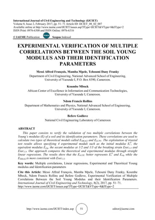http://www.iaeme.com/IJCIET/index.asp 51 editor@iaeme.com
International Journal of Civil Engineering and Technology (IJCIET)
Volume 8, Issue 2, February 2017, pp. 51–71 Article ID: IJCIET_08_02_007
Available online at http://www.iaeme.com/IJCIET/issues.asp?JType=IJCIET&VType=8&IType=2
ISSN Print: 0976-6308 and ISSN Online: 0976-6316
© IAEME Publication Scopus Indexed
EXPERIMENTAL VERIFICATION OF MULTIPLE
CORRELATIONS BETWEEN THE SOIL YOUNG
MODULUS AND THEIR IDENTIFICATION
PARAMETERS
Messi Alfred François, Mamba Mpele, Tchoumi Dany Franky
Department of Civil Engineering, National Advanced School of Engineering,
University of Yaounde I, P.O. Box 8390, Cameroon.
Koumbe Mbock
African Center of Excellence in Information and Communication Technologies,
University of Yaounde I, Cameroon.
Ndom Francis Rollins
Department of Mathematics and Physics, National Advanced School of Engineering,
University of Yaounde I, Cameroon.
Befere Godlove
National Civil Engineering Laboratory of Cameroon
ABSTRACT
This paper consists to verify the validation of two multiple correlations between the
Young’s modulus (E) of a soil and its identification parameters. These correlations are used to
calculate two types of theoretical moduli called ESIKALI and ELCPC. The exploitation of triaxial
test results allows specifying 4 experimental moduli such as the initial modulus Et
0
, the
equivalent modulus Eelq, the secant modulus at 1/2 and 1/3 of the breaking strain Esec1/2 and
Esec1/3. Our approach compares the theoretical and experimental modulus through straight
linear regressions. The results show that the ELCPC better represents Et
0
and Eelq while the
ESIKALI is more consistent with Esec1/2.
Key words: Multiple correlations, Linear regressions, Experimental and Theoritical Young
modulus and Identification parameters
Cite this Article: Messi Alfred François, Mamba Mpele, Tchoumi Dany Franky, Koumbe
Mbock, Ndom Francis Rollins and Befere Godlove, Experimental Verification of Multiple
Correlations Between the Soil Young Modulus and their Identification Parameters.
International Journal of Civil Engineering and Technology, 8(2), 2017, pp. 51–71.
http://www.iaeme.com/IJCIET/issues.asp?JType=IJCIET&VType=8&IType=2
 