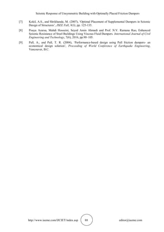 Seismic Response of Unsymmetric Building with Optimally Placed Friction Dampers
http://www.iaeme.com/IJCIET/index.asp 88 editor@iaeme.com
[7] Kokil, A.S., and Shrikhande, M. (2007), ‘Optimal Placement of Supplemental Dampers in Seismic
Design of Structures’, JSEE Fall, 9(3), pp. 125-135.
[8] Pouya Azarsa, Mahdi Hosseini, Seyed Amin Ahmadi and Prof. N.V. Ramana Rao, Enhanced
Seismic Resistance of Steel Buildings Using Viscous Fluid Dampers. International Journal of Civil
Engineering and Technology, 7(6), 2016, pp.90–105.
[9] Pall, A., and Pall, T. R. (2004), ‘Performance-based design using Pall friction dampers- an
economical design solution’, Proceeding of World Conference of Earthquake Engineering,
Vancouver, B.C.
 