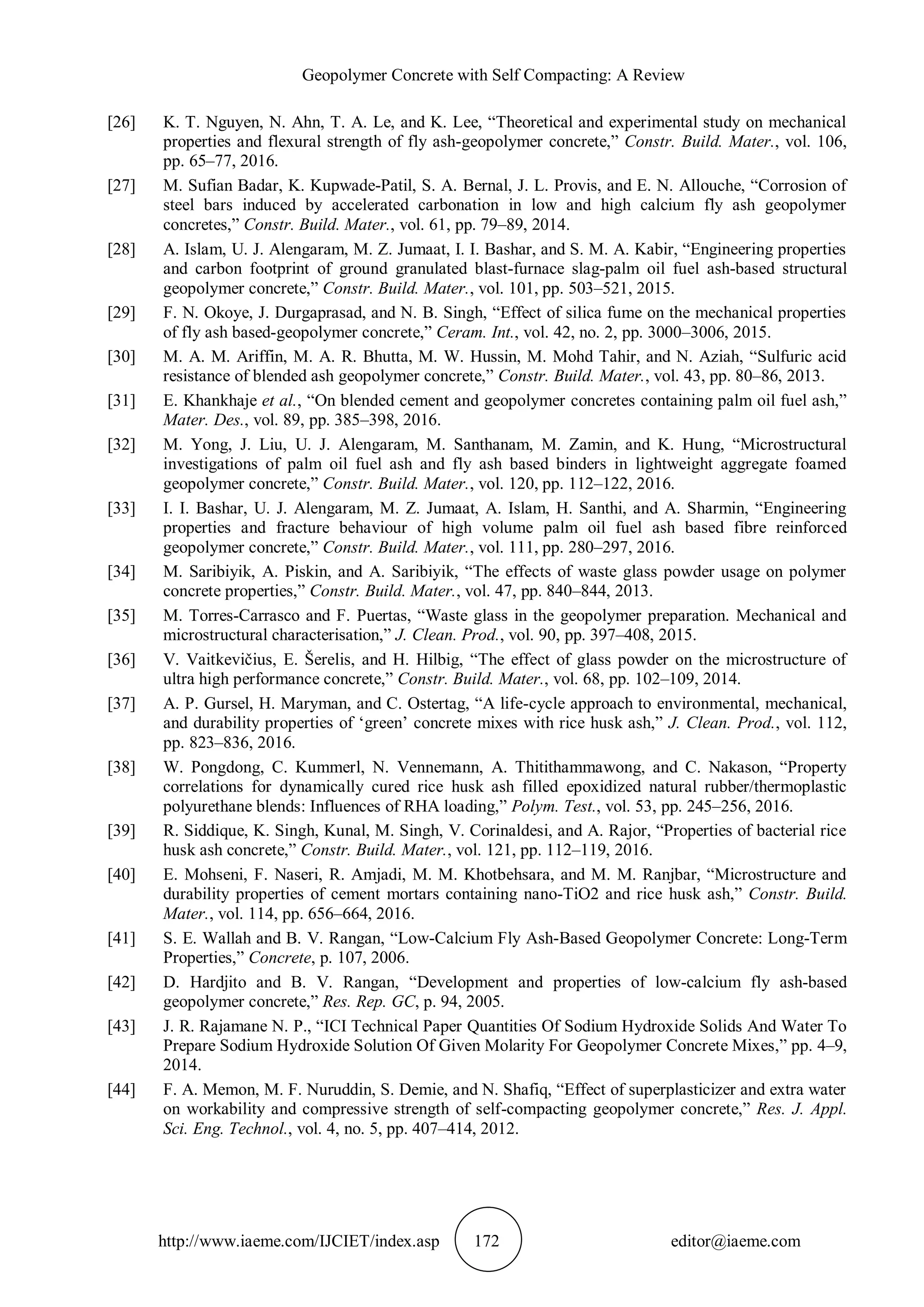 Geopolymer Concrete with Self Compacting: A Review
http://www.iaeme.com/IJCIET/index.asp 172 editor@iaeme.com
[26] K. T. Nguyen, N. Ahn, T. A. Le, and K. Lee, “Theoretical and experimental study on mechanical
properties and flexural strength of fly ash-geopolymer concrete,” Constr. Build. Mater., vol. 106,
pp. 65–77, 2016.
[27] M. Sufian Badar, K. Kupwade-Patil, S. A. Bernal, J. L. Provis, and E. N. Allouche, “Corrosion of
steel bars induced by accelerated carbonation in low and high calcium fly ash geopolymer
concretes,” Constr. Build. Mater., vol. 61, pp. 79–89, 2014.
[28] A. Islam, U. J. Alengaram, M. Z. Jumaat, I. I. Bashar, and S. M. A. Kabir, “Engineering properties
and carbon footprint of ground granulated blast-furnace slag-palm oil fuel ash-based structural
geopolymer concrete,” Constr. Build. Mater., vol. 101, pp. 503–521, 2015.
[29] F. N. Okoye, J. Durgaprasad, and N. B. Singh, “Effect of silica fume on the mechanical properties
of fly ash based-geopolymer concrete,” Ceram. Int., vol. 42, no. 2, pp. 3000–3006, 2015.
[30] M. A. M. Ariffin, M. A. R. Bhutta, M. W. Hussin, M. Mohd Tahir, and N. Aziah, “Sulfuric acid
resistance of blended ash geopolymer concrete,” Constr. Build. Mater., vol. 43, pp. 80–86, 2013.
[31] E. Khankhaje et al., “On blended cement and geopolymer concretes containing palm oil fuel ash,”
Mater. Des., vol. 89, pp. 385–398, 2016.
[32] M. Yong, J. Liu, U. J. Alengaram, M. Santhanam, M. Zamin, and K. Hung, “Microstructural
investigations of palm oil fuel ash and fly ash based binders in lightweight aggregate foamed
geopolymer concrete,” Constr. Build. Mater., vol. 120, pp. 112–122, 2016.
[33] I. I. Bashar, U. J. Alengaram, M. Z. Jumaat, A. Islam, H. Santhi, and A. Sharmin, “Engineering
properties and fracture behaviour of high volume palm oil fuel ash based fibre reinforced
geopolymer concrete,” Constr. Build. Mater., vol. 111, pp. 280–297, 2016.
[34] M. Saribiyik, A. Piskin, and A. Saribiyik, “The effects of waste glass powder usage on polymer
concrete properties,” Constr. Build. Mater., vol. 47, pp. 840–844, 2013.
[35] M. Torres-Carrasco and F. Puertas, “Waste glass in the geopolymer preparation. Mechanical and
microstructural characterisation,” J. Clean. Prod., vol. 90, pp. 397–408, 2015.
[36] V. Vaitkevičius, E. Šerelis, and H. Hilbig, “The effect of glass powder on the microstructure of
ultra high performance concrete,” Constr. Build. Mater., vol. 68, pp. 102–109, 2014.
[37] A. P. Gursel, H. Maryman, and C. Ostertag, “A life-cycle approach to environmental, mechanical,
and durability properties of ‘green’ concrete mixes with rice husk ash,” J. Clean. Prod., vol. 112,
pp. 823–836, 2016.
[38] W. Pongdong, C. Kummerl, N. Vennemann, A. Thitithammawong, and C. Nakason, “Property
correlations for dynamically cured rice husk ash filled epoxidized natural rubber/thermoplastic
polyurethane blends: Influences of RHA loading,” Polym. Test., vol. 53, pp. 245–256, 2016.
[39] R. Siddique, K. Singh, Kunal, M. Singh, V. Corinaldesi, and A. Rajor, “Properties of bacterial rice
husk ash concrete,” Constr. Build. Mater., vol. 121, pp. 112–119, 2016.
[40] E. Mohseni, F. Naseri, R. Amjadi, M. M. Khotbehsara, and M. M. Ranjbar, “Microstructure and
durability properties of cement mortars containing nano-TiO2 and rice husk ash,” Constr. Build.
Mater., vol. 114, pp. 656–664, 2016.
[41] S. E. Wallah and B. V. Rangan, “Low-Calcium Fly Ash-Based Geopolymer Concrete: Long-Term
Properties,” Concrete, p. 107, 2006.
[42] D. Hardjito and B. V. Rangan, “Development and properties of low-calcium fly ash-based
geopolymer concrete,” Res. Rep. GC, p. 94, 2005.
[43] J. R. Rajamane N. P., “ICI Technical Paper Quantities Of Sodium Hydroxide Solids And Water To
Prepare Sodium Hydroxide Solution Of Given Molarity For Geopolymer Concrete Mixes,” pp. 4–9,
2014.
[44] F. A. Memon, M. F. Nuruddin, S. Demie, and N. Shafiq, “Effect of superplasticizer and extra water
on workability and compressive strength of self-compacting geopolymer concrete,” Res. J. Appl.
Sci. Eng. Technol., vol. 4, no. 5, pp. 407–414, 2012.
 