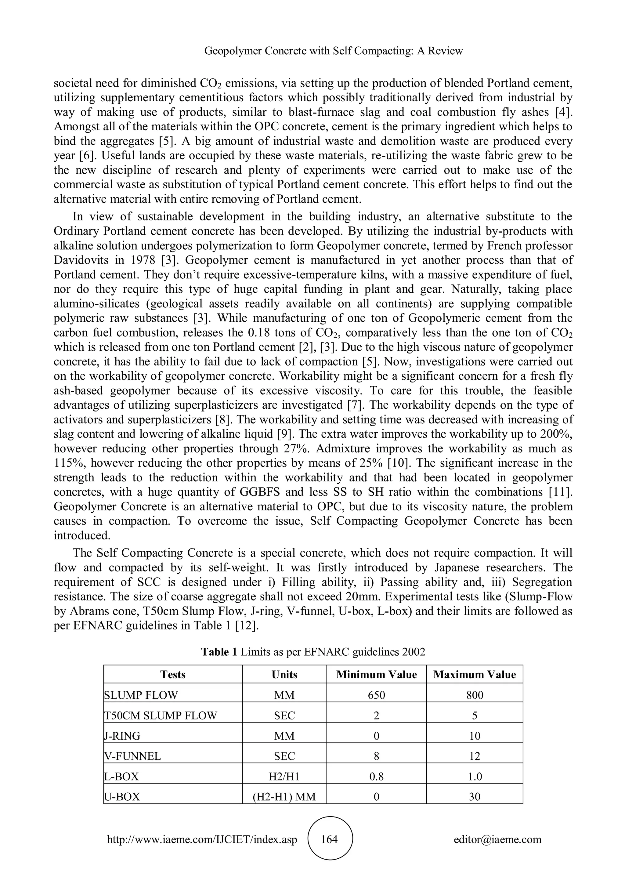 Geopolymer Concrete with Self Compacting: A Review
http://www.iaeme.com/IJCIET/index.asp 164 editor@iaeme.com
societal need for diminished CO2 emissions, via setting up the production of blended Portland cement,
utilizing supplementary cementitious factors which possibly traditionally derived from industrial by
way of making use of products, similar to blast-furnace slag and coal combustion fly ashes [4].
Amongst all of the materials within the OPC concrete, cement is the primary ingredient which helps to
bind the aggregates [5]. A big amount of industrial waste and demolition waste are produced every
year [6]. Useful lands are occupied by these waste materials, re-utilizing the waste fabric grew to be
the new discipline of research and plenty of experiments were carried out to make use of the
commercial waste as substitution of typical Portland cement concrete. This effort helps to find out the
alternative material with entire removing of Portland cement.
In view of sustainable development in the building industry, an alternative substitute to the
Ordinary Portland cement concrete has been developed. By utilizing the industrial by-products with
alkaline solution undergoes polymerization to form Geopolymer concrete, termed by French professor
Davidovits in 1978 [3]. Geopolymer cement is manufactured in yet another process than that of
Portland cement. They don’t require excessive-temperature kilns, with a massive expenditure of fuel,
nor do they require this type of huge capital funding in plant and gear. Naturally, taking place
alumino-silicates (geological assets readily available on all continents) are supplying compatible
polymeric raw substances [3]. While manufacturing of one ton of Geopolymeric cement from the
carbon fuel combustion, releases the 0.18 tons of CO2, comparatively less than the one ton of CO2
which is released from one ton Portland cement [2], [3]. Due to the high viscous nature of geopolymer
concrete, it has the ability to fail due to lack of compaction [5]. Now, investigations were carried out
on the workability of geopolymer concrete. Workability might be a significant concern for a fresh fly
ash-based geopolymer because of its excessive viscosity. To care for this trouble, the feasible
advantages of utilizing superplasticizers are investigated [7]. The workability depends on the type of
activators and superplasticizers [8]. The workability and setting time was decreased with increasing of
slag content and lowering of alkaline liquid [9]. The extra water improves the workability up to 200%,
however reducing other properties through 27%. Admixture improves the workability as much as
115%, however reducing the other properties by means of 25% [10]. The significant increase in the
strength leads to the reduction within the workability and that had been located in geopolymer
concretes, with a huge quantity of GGBFS and less SS to SH ratio within the combinations [11].
Geopolymer Concrete is an alternative material to OPC, but due to its viscosity nature, the problem
causes in compaction. To overcome the issue, Self Compacting Geopolymer Concrete has been
introduced.
The Self Compacting Concrete is a special concrete, which does not require compaction. It will
flow and compacted by its self-weight. It was firstly introduced by Japanese researchers. The
requirement of SCC is designed under i) Filling ability, ii) Passing ability and, iii) Segregation
resistance. The size of coarse aggregate shall not exceed 20mm. Experimental tests like (Slump-Flow
by Abrams cone, T50cm Slump Flow, J-ring, V-funnel, U-box, L-box) and their limits are followed as
per EFNARC guidelines in Table 1 [12].
Table 1 Limits as per EFNARC guidelines 2002
Tests Units Minimum Value Maximum Value
SLUMP FLOW MM 650 800
T50CM SLUMP FLOW SEC 2 5
J-RING MM 0 10
V-FUNNEL SEC 8 12
L-BOX H2/H1 0.8 1.0
U-BOX (H2-H1) MM 0 30
 