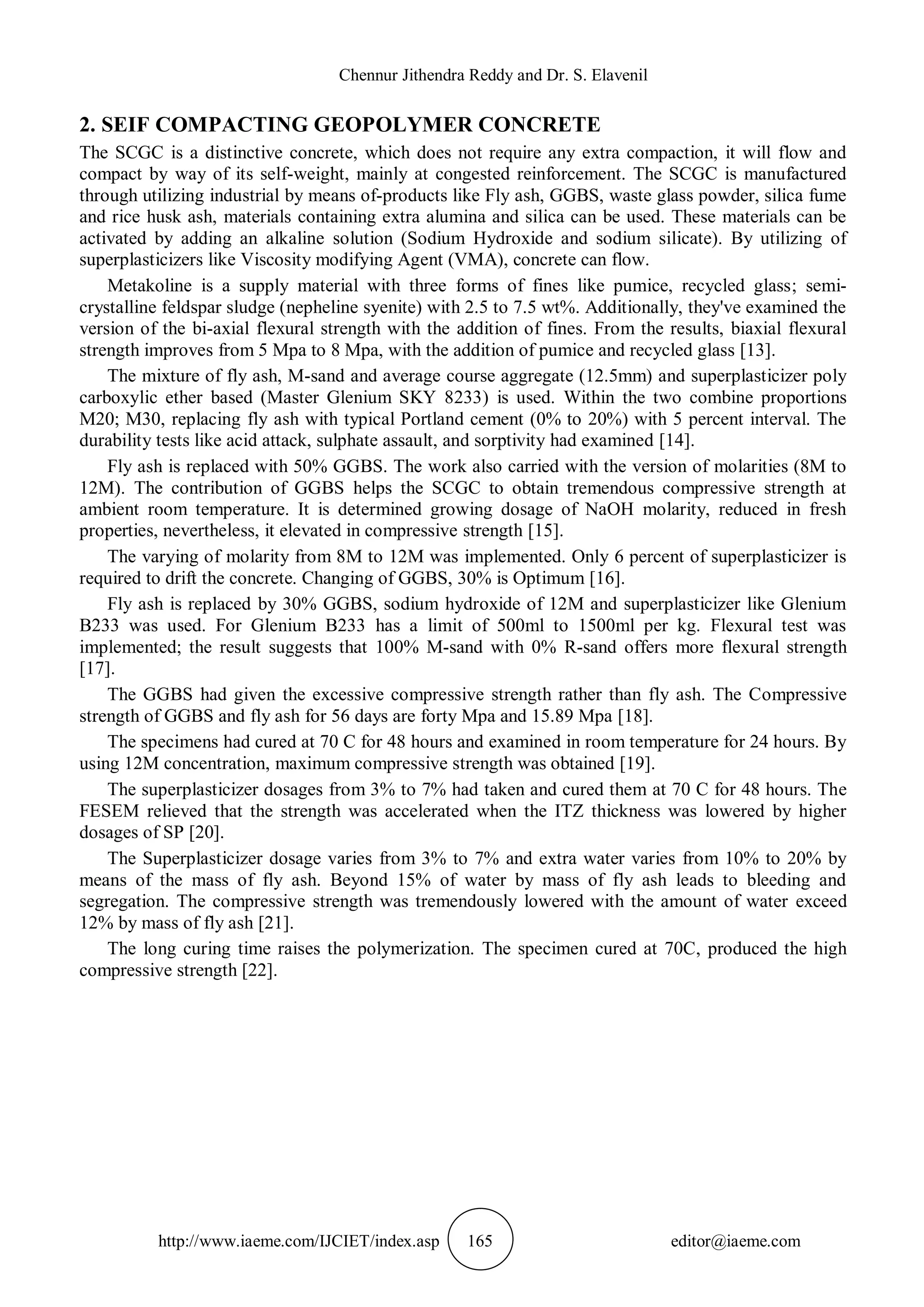 Chennur Jithendra Reddy and Dr. S. Elavenil
http://www.iaeme.com/IJCIET/index.asp 165 editor@iaeme.com
2. SEIF COMPACTING GEOPOLYMER CONCRETE
The SCGC is a distinctive concrete, which does not require any extra compaction, it will flow and
compact by way of its self-weight, mainly at congested reinforcement. The SCGC is manufactured
through utilizing industrial by means of-products like Fly ash, GGBS, waste glass powder, silica fume
and rice husk ash, materials containing extra alumina and silica can be used. These materials can be
activated by adding an alkaline solution (Sodium Hydroxide and sodium silicate). By utilizing of
superplasticizers like Viscosity modifying Agent (VMA), concrete can flow.
Metakoline is a supply material with three forms of fines like pumice, recycled glass; semi-
crystalline feldspar sludge (nepheline syenite) with 2.5 to 7.5 wt%. Additionally, they've examined the
version of the bi-axial flexural strength with the addition of fines. From the results, biaxial flexural
strength improves from 5 Mpa to 8 Mpa, with the addition of pumice and recycled glass [13].
The mixture of fly ash, M-sand and average course aggregate (12.5mm) and superplasticizer poly
carboxylic ether based (Master Glenium SKY 8233) is used. Within the two combine proportions
M20; M30, replacing fly ash with typical Portland cement (0% to 20%) with 5 percent interval. The
durability tests like acid attack, sulphate assault, and sorptivity had examined [14].
Fly ash is replaced with 50% GGBS. The work also carried with the version of molarities (8M to
12M). The contribution of GGBS helps the SCGC to obtain tremendous compressive strength at
ambient room temperature. It is determined growing dosage of NaOH molarity, reduced in fresh
properties, nevertheless, it elevated in compressive strength [15].
The varying of molarity from 8M to 12M was implemented. Only 6 percent of superplasticizer is
required to drift the concrete. Changing of GGBS, 30% is Optimum [16].
Fly ash is replaced by 30% GGBS, sodium hydroxide of 12M and superplasticizer like Glenium
B233 was used. For Glenium B233 has a limit of 500ml to 1500ml per kg. Flexural test was
implemented; the result suggests that 100% M-sand with 0% R-sand offers more flexural strength
[17].
The GGBS had given the excessive compressive strength rather than fly ash. The Compressive
strength of GGBS and fly ash for 56 days are forty Mpa and 15.89 Mpa [18].
The specimens had cured at 70 C for 48 hours and examined in room temperature for 24 hours. By
using 12M concentration, maximum compressive strength was obtained [19].
The superplasticizer dosages from 3% to 7% had taken and cured them at 70 C for 48 hours. The
FESEM relieved that the strength was accelerated when the ITZ thickness was lowered by higher
dosages of SP [20].
The Superplasticizer dosage varies from 3% to 7% and extra water varies from 10% to 20% by
means of the mass of fly ash. Beyond 15% of water by mass of fly ash leads to bleeding and
segregation. The compressive strength was tremendously lowered with the amount of water exceed
12% by mass of fly ash [21].
The long curing time raises the polymerization. The specimen cured at 70C, produced the high
compressive strength [22].
 