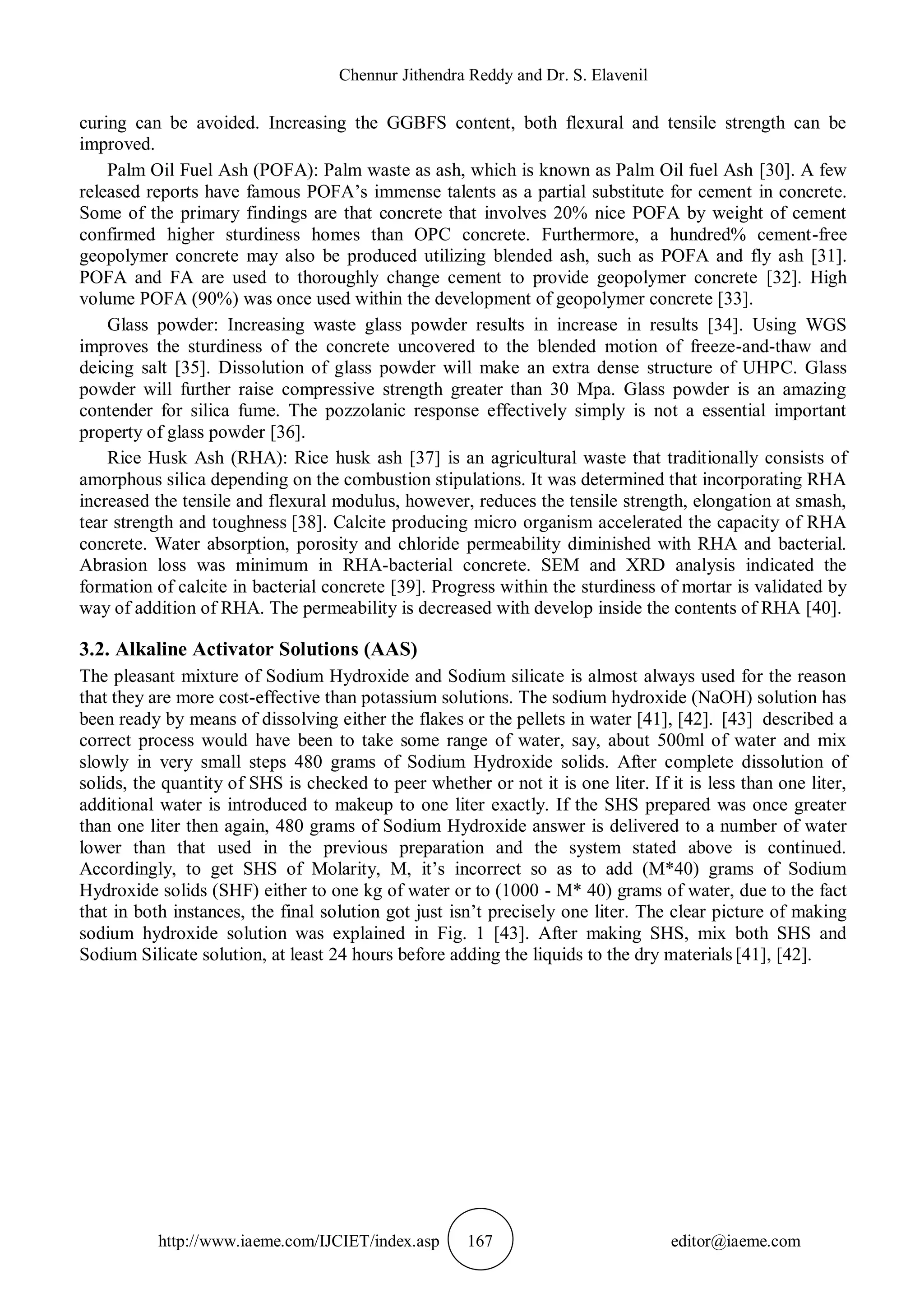 Chennur Jithendra Reddy and Dr. S. Elavenil
http://www.iaeme.com/IJCIET/index.asp 167 editor@iaeme.com
curing can be avoided. Increasing the GGBFS content, both flexural and tensile strength can be
improved.
Palm Oil Fuel Ash (POFA): Palm waste as ash, which is known as Palm Oil fuel Ash [30]. A few
released reports have famous POFA’s immense talents as a partial substitute for cement in concrete.
Some of the primary findings are that concrete that involves 20% nice POFA by weight of cement
confirmed higher sturdiness homes than OPC concrete. Furthermore, a hundred% cement-free
geopolymer concrete may also be produced utilizing blended ash, such as POFA and fly ash [31].
POFA and FA are used to thoroughly change cement to provide geopolymer concrete [32]. High
volume POFA (90%) was once used within the development of geopolymer concrete [33].
Glass powder: Increasing waste glass powder results in increase in results [34]. Using WGS
improves the sturdiness of the concrete uncovered to the blended motion of freeze-and-thaw and
deicing salt [35]. Dissolution of glass powder will make an extra dense structure of UHPC. Glass
powder will further raise compressive strength greater than 30 Mpa. Glass powder is an amazing
contender for silica fume. The pozzolanic response effectively simply is not a essential important
property of glass powder [36].
Rice Husk Ash (RHA): Rice husk ash [37] is an agricultural waste that traditionally consists of
amorphous silica depending on the combustion stipulations. It was determined that incorporating RHA
increased the tensile and flexural modulus, however, reduces the tensile strength, elongation at smash,
tear strength and toughness [38]. Calcite producing micro organism accelerated the capacity of RHA
concrete. Water absorption, porosity and chloride permeability diminished with RHA and bacterial.
Abrasion loss was minimum in RHA-bacterial concrete. SEM and XRD analysis indicated the
formation of calcite in bacterial concrete [39]. Progress within the sturdiness of mortar is validated by
way of addition of RHA. The permeability is decreased with develop inside the contents of RHA [40].
3.2. Alkaline Activator Solutions (AAS)
The pleasant mixture of Sodium Hydroxide and Sodium silicate is almost always used for the reason
that they are more cost-effective than potassium solutions. The sodium hydroxide (NaOH) solution has
been ready by means of dissolving either the flakes or the pellets in water [41], [42]. [43] described a
correct process would have been to take some range of water, say, about 500ml of water and mix
slowly in very small steps 480 grams of Sodium Hydroxide solids. After complete dissolution of
solids, the quantity of SHS is checked to peer whether or not it is one liter. If it is less than one liter,
additional water is introduced to makeup to one liter exactly. If the SHS prepared was once greater
than one liter then again, 480 grams of Sodium Hydroxide answer is delivered to a number of water
lower than that used in the previous preparation and the system stated above is continued.
Accordingly, to get SHS of Molarity, M, it’s incorrect so as to add (M*40) grams of Sodium
Hydroxide solids (SHF) either to one kg of water or to (1000 - M* 40) grams of water, due to the fact
that in both instances, the final solution got just isn’t precisely one liter. The clear picture of making
sodium hydroxide solution was explained in Fig. 1 [43]. After making SHS, mix both SHS and
Sodium Silicate solution, at least 24 hours before adding the liquids to the dry materials [41], [42].
 