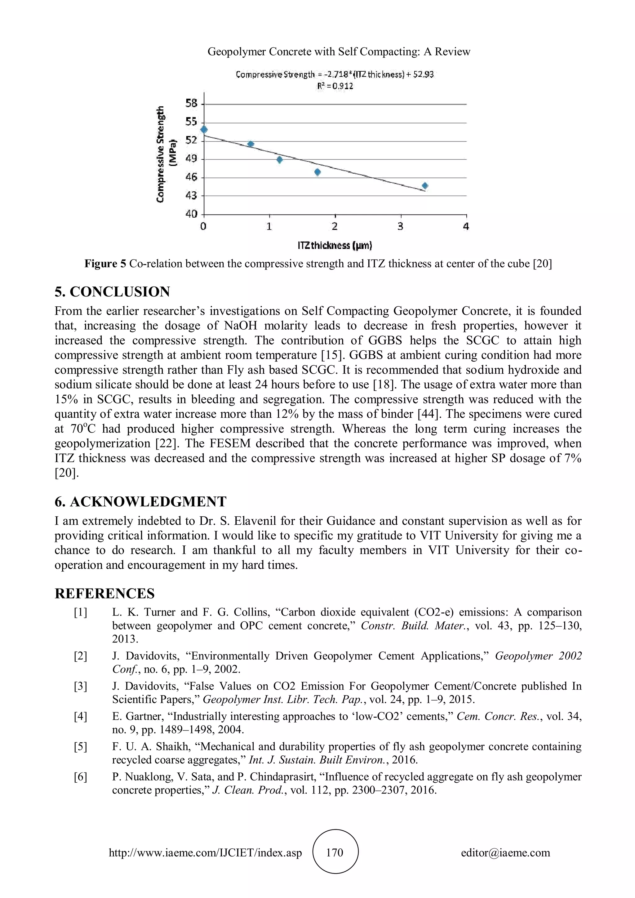 Geopolymer Concrete with Self Compacting: A Review
http://www.iaeme.com/IJCIET/index.asp 170 editor@iaeme.com
Figure 5 Co-relation between the compressive strength and ITZ thickness at center of the cube [20]
5. CONCLUSION
From the earlier researcher’s investigations on Self Compacting Geopolymer Concrete, it is founded
that, increasing the dosage of NaOH molarity leads to decrease in fresh properties, however it
increased the compressive strength. The contribution of GGBS helps the SCGC to attain high
compressive strength at ambient room temperature [15]. GGBS at ambient curing condition had more
compressive strength rather than Fly ash based SCGC. It is recommended that sodium hydroxide and
sodium silicate should be done at least 24 hours before to use [18]. The usage of extra water more than
15% in SCGC, results in bleeding and segregation. The compressive strength was reduced with the
quantity of extra water increase more than 12% by the mass of binder [44]. The specimens were cured
at 70o
C had produced higher compressive strength. Whereas the long term curing increases the
geopolymerization [22]. The FESEM described that the concrete performance was improved, when
ITZ thickness was decreased and the compressive strength was increased at higher SP dosage of 7%
[20].
6. ACKNOWLEDGMENT
I am extremely indebted to Dr. S. Elavenil for their Guidance and constant supervision as well as for
providing critical information. I would like to specific my gratitude to VIT University for giving me a
chance to do research. I am thankful to all my faculty members in VIT University for their co-
operation and encouragement in my hard times.
REFERENCES
[1] L. K. Turner and F. G. Collins, “Carbon dioxide equivalent (CO2-e) emissions: A comparison
between geopolymer and OPC cement concrete,” Constr. Build. Mater., vol. 43, pp. 125–130,
2013.
[2] J. Davidovits, “Environmentally Driven Geopolymer Cement Applications,” Geopolymer 2002
Conf., no. 6, pp. 1–9, 2002.
[3] J. Davidovits, “False Values on CO2 Emission For Geopolymer Cement/Concrete published In
Scientific Papers,” Geopolymer Inst. Libr. Tech. Pap., vol. 24, pp. 1–9, 2015.
[4] E. Gartner, “Industrially interesting approaches to ‘low-CO2’ cements,” Cem. Concr. Res., vol. 34,
no. 9, pp. 1489–1498, 2004.
[5] F. U. A. Shaikh, “Mechanical and durability properties of fly ash geopolymer concrete containing
recycled coarse aggregates,” Int. J. Sustain. Built Environ., 2016.
[6] P. Nuaklong, V. Sata, and P. Chindaprasirt, “Influence of recycled aggregate on fly ash geopolymer
concrete properties,” J. Clean. Prod., vol. 112, pp. 2300–2307, 2016.
 