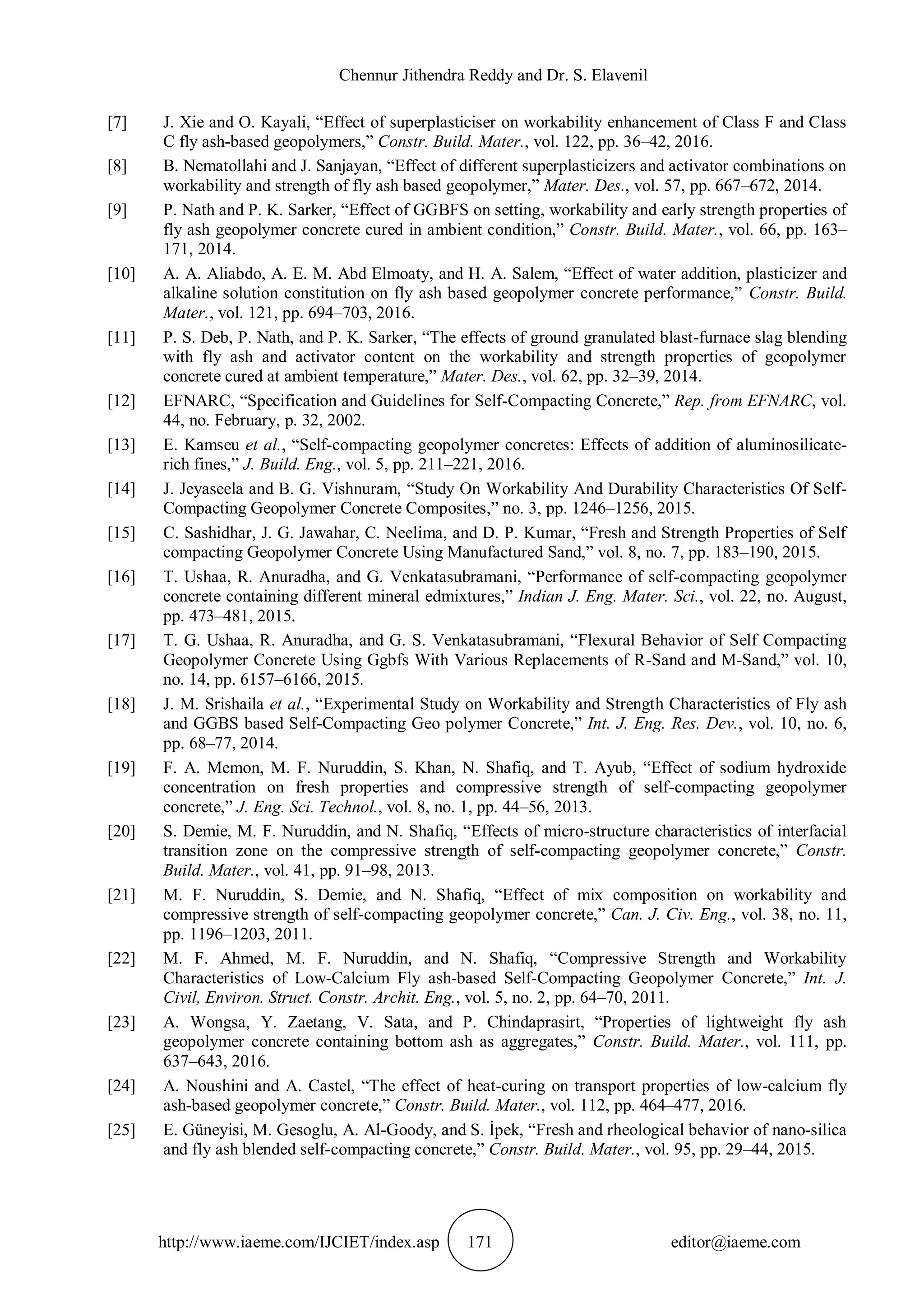 Chennur Jithendra Reddy and Dr. S. Elavenil
http://www.iaeme.com/IJCIET/index.asp 171 editor@iaeme.com
[7] J. Xie and O. Kayali, “Effect of superplasticiser on workability enhancement of Class F and Class
C fly ash-based geopolymers,” Constr. Build. Mater., vol. 122, pp. 36–42, 2016.
[8] B. Nematollahi and J. Sanjayan, “Effect of different superplasticizers and activator combinations on
workability and strength of fly ash based geopolymer,” Mater. Des., vol. 57, pp. 667–672, 2014.
[9] P. Nath and P. K. Sarker, “Effect of GGBFS on setting, workability and early strength properties of
fly ash geopolymer concrete cured in ambient condition,” Constr. Build. Mater., vol. 66, pp. 163–
171, 2014.
[10] A. A. Aliabdo, A. E. M. Abd Elmoaty, and H. A. Salem, “Effect of water addition, plasticizer and
alkaline solution constitution on fly ash based geopolymer concrete performance,” Constr. Build.
Mater., vol. 121, pp. 694–703, 2016.
[11] P. S. Deb, P. Nath, and P. K. Sarker, “The effects of ground granulated blast-furnace slag blending
with fly ash and activator content on the workability and strength properties of geopolymer
concrete cured at ambient temperature,” Mater. Des., vol. 62, pp. 32–39, 2014.
[12] EFNARC, “Specification and Guidelines for Self-Compacting Concrete,” Rep. from EFNARC, vol.
44, no. February, p. 32, 2002.
[13] E. Kamseu et al., “Self-compacting geopolymer concretes: Effects of addition of aluminosilicate-
rich fines,” J. Build. Eng., vol. 5, pp. 211–221, 2016.
[14] J. Jeyaseela and B. G. Vishnuram, “Study On Workability And Durability Characteristics Of Self-
Compacting Geopolymer Concrete Composites,” no. 3, pp. 1246–1256, 2015.
[15] C. Sashidhar, J. G. Jawahar, C. Neelima, and D. P. Kumar, “Fresh and Strength Properties of Self
compacting Geopolymer Concrete Using Manufactured Sand,” vol. 8, no. 7, pp. 183–190, 2015.
[16] T. Ushaa, R. Anuradha, and G. Venkatasubramani, “Performance of self-compacting geopolymer
concrete containing different mineral edmixtures,” Indian J. Eng. Mater. Sci., vol. 22, no. August,
pp. 473–481, 2015.
[17] T. G. Ushaa, R. Anuradha, and G. S. Venkatasubramani, “Flexural Behavior of Self Compacting
Geopolymer Concrete Using Ggbfs With Various Replacements of R-Sand and M-Sand,” vol. 10,
no. 14, pp. 6157–6166, 2015.
[18] J. M. Srishaila et al., “Experimental Study on Workability and Strength Characteristics of Fly ash
and GGBS based Self-Compacting Geo polymer Concrete,” Int. J. Eng. Res. Dev., vol. 10, no. 6,
pp. 68–77, 2014.
[19] F. A. Memon, M. F. Nuruddin, S. Khan, N. Shafiq, and T. Ayub, “Effect of sodium hydroxide
concentration on fresh properties and compressive strength of self-compacting geopolymer
concrete,” J. Eng. Sci. Technol., vol. 8, no. 1, pp. 44–56, 2013.
[20] S. Demie, M. F. Nuruddin, and N. Shafiq, “Effects of micro-structure characteristics of interfacial
transition zone on the compressive strength of self-compacting geopolymer concrete,” Constr.
Build. Mater., vol. 41, pp. 91–98, 2013.
[21] M. F. Nuruddin, S. Demie, and N. Shafiq, “Effect of mix composition on workability and
compressive strength of self-compacting geopolymer concrete,” Can. J. Civ. Eng., vol. 38, no. 11,
pp. 1196–1203, 2011.
[22] M. F. Ahmed, M. F. Nuruddin, and N. Shafiq, “Compressive Strength and Workability
Characteristics of Low-Calcium Fly ash-based Self-Compacting Geopolymer Concrete,” Int. J.
Civil, Environ. Struct. Constr. Archit. Eng., vol. 5, no. 2, pp. 64–70, 2011.
[23] A. Wongsa, Y. Zaetang, V. Sata, and P. Chindaprasirt, “Properties of lightweight fly ash
geopolymer concrete containing bottom ash as aggregates,” Constr. Build. Mater., vol. 111, pp.
637–643, 2016.
[24] A. Noushini and A. Castel, “The effect of heat-curing on transport properties of low-calcium fly
ash-based geopolymer concrete,” Constr. Build. Mater., vol. 112, pp. 464–477, 2016.
[25] E. Güneyisi, M. Gesoglu, A. Al-Goody, and S. İpek, “Fresh and rheological behavior of nano-silica
and fly ash blended self-compacting concrete,” Constr. Build. Mater., vol. 95, pp. 29–44, 2015.
 