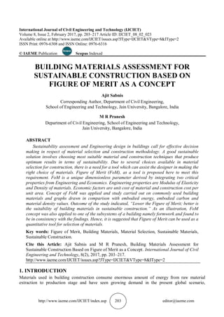 http://www.iaeme.com/IJCIET/index.asp 203 editor@iaeme.com
International Journal of Civil Engineering and Technology (IJCIET)
Volume 8, Issue 2, February 2017, pp. 203–217 Article ID: IJCIET_08_02_023
Available online at http://www.iaeme.com/IJCIET/issues.asp?JType=IJCIET&VType=8&IType=2
ISSN Print: 0976-6308 and ISSN Online: 0976-6316
© IAEME Publication Scopus Indexed
BUILDING MATERIALS ASSESSMENT FOR
SUSTAINABLE CONSTRUCTION BASED ON
FIGURE OF MERIT AS A CONCEPT
Ajit Sabnis
Corresponding Author, Department of Civil Engineering,
School of Engineering and Technology, Jain University, Bangalore, India
M R Pranesh
Department of Civil Engineering, School of Engineering and Technology,
Jain University, Bangalore, India
ABSTRACT
Sustainability assessment and Engineering design in buildings call for effective decision
making in respect of material selection and construction methodology. A good sustainable
solution involves choosing most suitable material and construction techniques that produce
optimum results in terms of sustainability. Due to several choices available in material
selection for construction, there is a need for a tool which can assist the designer in making the
right choice of materials. Figure of Merit (FoM), as a tool is proposed here to meet this
requirement. FoM is a unique dimensionless parameter derived by integrating two critical
properties from Engineering and Economics. Engineering properties are Modulus of Elasticity
and Density of materials. Economic factors are unit cost of material and construction cost per
unit area. Concept of FoM was applied and study carried out on commonly used building
materials and graphs drawn in comparison with embodied energy, embodied carbon and
material density values. Outcome of the study indicated, “Lower the Figure of Merit; better is
the suitability of building materials in sustainable construction.” As an illustration, FoM
concept was also applied to one of the subsystems of a building namely formwork and found to
be in consistency with the findings. Hence, it is suggested that Figure of Merit can be used as a
quantitative tool for selection of materials.
Key words: Figure of Merit, Building Materials, Material Selection, Sustainable Materials,
Sustainable Construction.
Cite this Article: Ajit Sabnis and M R Pranesh, Building Materials Assessment for
Sustainable Construction Based on Figure of Merit as a Concept. International Journal of Civil
Engineering and Technology, 8(2), 2017, pp. 203–217.
http://www.iaeme.com/IJCIET/issues.asp?JType=IJCIET&VType=8&IType=2
1. INTRODUCTION
Materials used in building construction consume enormous amount of energy from raw material
extraction to production stage and have seen growing demand in the present global scenario,
 