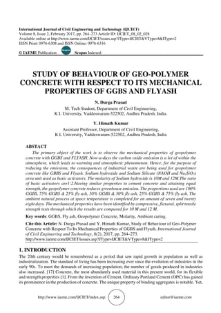 http://www.iaeme.com/IJCIET/index.asp 264 editor@iaeme.com
International Journal of Civil Engineering and Technology (IJCIET)
Volume 8, Issue 2, February 2017, pp. 264–273 Article ID: IJCIET_08_02_028
Available online at http://www.iaeme.com/IJCIET/issues.asp?JType=IJCIET&VType=8&IType=2
ISSN Print: 0976-6308 and ISSN Online: 0976-6316
© IAEME Publication Scopus Indexed
STUDY OF BEHAVIOUR OF GEO-POLYMER
CONCRETE WITH RESPECT TO ITS MECHANICAL
PROPERTIES OF GGBS AND FLYASH
N. Durga Prasad
M. Tech Student, Department of Civil Engineering,
K L University, Vaddeswaram-522502, Andhra Pradesh, India.
Y. Himath Kumar
Assistant Professor, Department of Civil Engineering,
K L University, Vaddeswaram-522502, Andhra Pradesh, India
ABSTACT
The primary object of the work is to observe the mechanical properties of geopolymer
concrete with GGBS and FLYASH. Now-a-days the carbon oxide emission is a lot of within the
atmosphere, which leads to warming and atmospheric phenomenon. Hence, for the purpose of
reducing the emissions, the consequences of industrial waste are being used for geopolymer
concrete like GBBS and Flyash. Sodium hydroxide and Sodium Silicate (NAOH and Na2SiO3)
area unit used as basic activators. The molarity of Sodium hydroxide is 10M and 12M.The ratio
of basic activators are1:2.Having similar properties to cement concrete and attaining equal
strength, the geopolymer concrete reduces greenhouse emission. The proportions used are 100%
GGBS, 75% GGBS & 25% fly ash, 50% GGBS & 50% fly ash, 25% GGBS & 75% fly ash. The
ambient natural process at space temperature is completed for an amount of seven and twenty
eight days. The mechanical properties have been identified by compressive, flexural, split tensile
strength tests through which the results are compared for 10 M and 12 M.
Key words: GGBS, Fly ash, Geopolymer Concrete, Molarity, Ambient curing.
Cite this Article: N. Durga Prasad and Y. Himath Kumar, Study of Behaviour of Geo-Polymer
Concrete with Respect To Its Mechanical Properties of GGBS and Flyash. International Journal
of Civil Engineering and Technology, 8(2), 2017, pp. 264–273.
http://www.iaeme.com/IJCIET/issues.asp?JType=IJCIET&VType=8&IType=2
1. INTRODUCTION
The 20th century would be remembered as a period that saw rapid growth in population as well as
industrialization. The standard of living has been increasing ever since the evolution of industries in the
early 90s. To meet the demands of increasing population, the number of goods produced in industries
also increased. [17] Concrete, the most abundantly used material in this present world, for its flexible
and strength properties [1]. From the invention of Cement, Ordinary Portland Cement (OPC) has gained
its prominence in the production of concrete. The unique property of binding aggregates is notable. Yet,
 