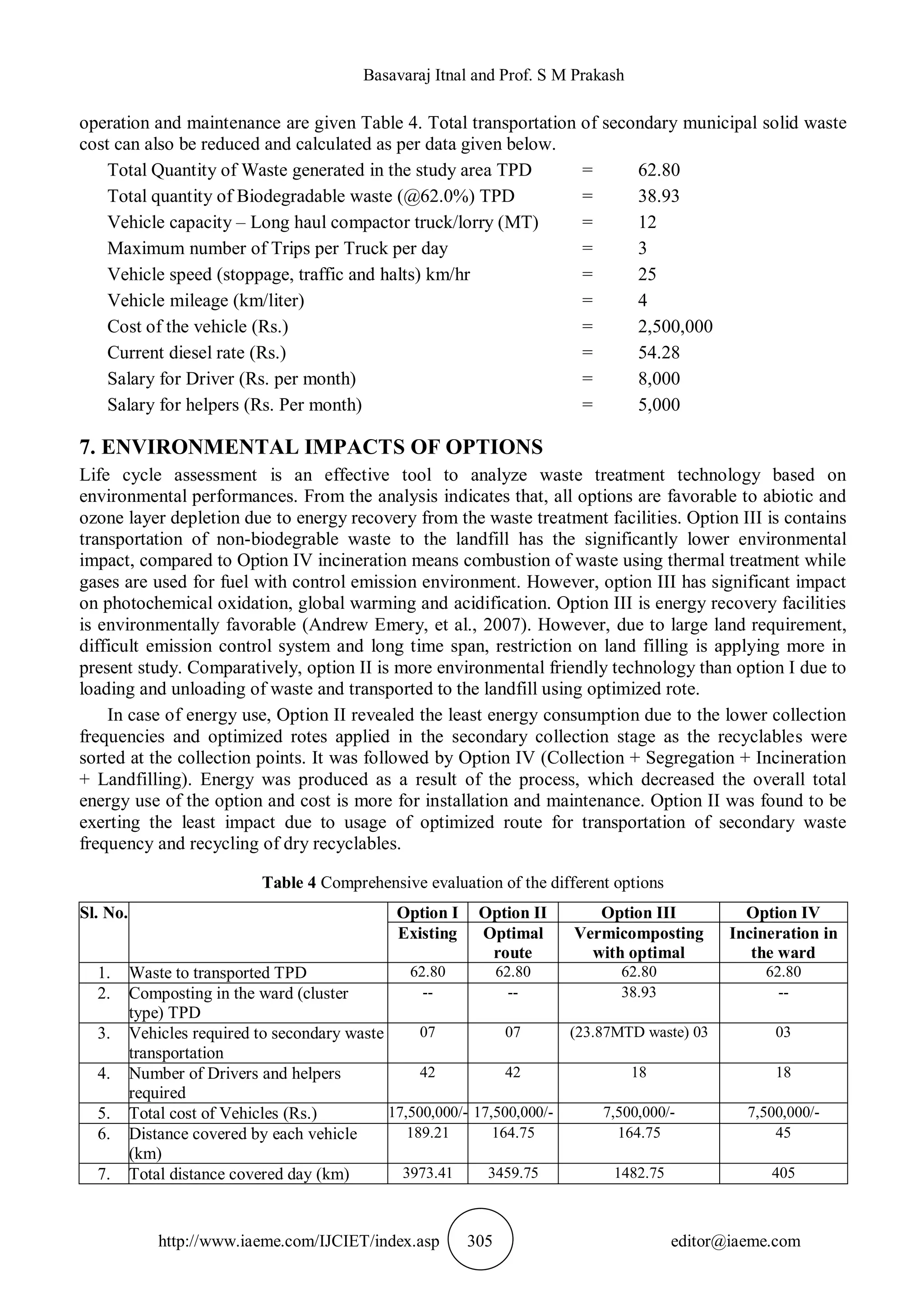 Basavaraj Itnal and Prof. S M Prakash
http://www.iaeme.com/IJCIET/index.asp 305 editor@iaeme.com
operation and maintenance are given Table 4. Total transportation of secondary municipal solid waste
cost can also be reduced and calculated as per data given below.
Total Quantity of Waste generated in the study area TPD = 62.80
Total quantity of Biodegradable waste (@62.0%) TPD = 38.93
Vehicle capacity – Long haul compactor truck/lorry (MT) = 12
Maximum number of Trips per Truck per day = 3
Vehicle speed (stoppage, traffic and halts) km/hr = 25
Vehicle mileage (km/liter) = 4
Cost of the vehicle (Rs.) = 2,500,000
Current diesel rate (Rs.) = 54.28
Salary for Driver (Rs. per month) = 8,000
Salary for helpers (Rs. Per month) = 5,000
7. ENVIRONMENTAL IMPACTS OF OPTIONS
Life cycle assessment is an effective tool to analyze waste treatment technology based on
environmental performances. From the analysis indicates that, all options are favorable to abiotic and
ozone layer depletion due to energy recovery from the waste treatment facilities. Option III is contains
transportation of non-biodegrable waste to the landfill has the significantly lower environmental
impact, compared to Option IV incineration means combustion of waste using thermal treatment while
gases are used for fuel with control emission environment. However, option III has significant impact
on photochemical oxidation, global warming and acidification. Option III is energy recovery facilities
is environmentally favorable (Andrew Emery, et al., 2007). However, due to large land requirement,
difficult emission control system and long time span, restriction on land filling is applying more in
present study. Comparatively, option II is more environmental friendly technology than option I due to
loading and unloading of waste and transported to the landfill using optimized rote.
In case of energy use, Option II revealed the least energy consumption due to the lower collection
frequencies and optimized rotes applied in the secondary collection stage as the recyclables were
sorted at the collection points. It was followed by Option IV (Collection + Segregation + Incineration
+ Landfilling). Energy was produced as a result of the process, which decreased the overall total
energy use of the option and cost is more for installation and maintenance. Option II was found to be
exerting the least impact due to usage of optimized route for transportation of secondary waste
frequency and recycling of dry recyclables.
Table 4 Comprehensive evaluation of the different options
Sl. No. Option I Option II Option III Option IV
Existing Optimal
route
Vermicomposting
with optimal
Incineration in
the ward
1. Waste to transported TPD 62.80 62.80 62.80 62.80
2. Composting in the ward (cluster
type) TPD
-- -- 38.93 --
3. Vehicles required to secondary waste
transportation
07 07 (23.87MTD waste) 03 03
4. Number of Drivers and helpers
required
42 42 18 18
5. Total cost of Vehicles (Rs.) 17,500,000/- 17,500,000/- 7,500,000/- 7,500,000/-
6. Distance covered by each vehicle
(km)
189.21 164.75 164.75 45
7. Total distance covered day (km) 3973.41 3459.75 1482.75 405
 