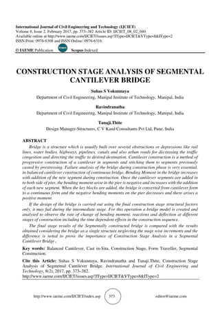 http://www.iaeme.com/IJCIET/index.asp 373 editor@iaeme.com
International Journal of Civil Engineering and Technology (IJCIET)
Volume 8, Issue 2, February 2017, pp. 373–382 Article ID: IJCIET_08_02_040
Available online at http://www.iaeme.com/IJCIET/issues.asp?JType=IJCIET&VType=8&IType=2
ISSN Print: 0976-6308 and ISSN Online: 0976-6316
© IAEME Publication Scopus Indexed
CONSTRUCTION STAGE ANALYSIS OF SEGMENTAL
CANTILEVER BRIDGE
Suhas S Vokunnaya
Department of Civil Engineering, Manipal Institute of Technology, Manipal, India
Ravindranatha
Department of Civil Engineering, Manipal Institute of Technology, Manipal, India
Tanaji.Thite
Design Manager-Structures, C V Kand Consultants Pvt Ltd, Pune, India
ABSTRACT
Bridge is a structure which is usually built over several obstructions or depressions like rail
lines, water bodies, highways, pipelines, canals and also urban roads for decreasing the traffic
congestion and directing the traffic to desired destination. Cantilever construction is a method of
progressive construction of a cantilever in segments and stitching them to segments previously
casted by prestressing. Failure analysis of the bridge during construction phase is very essential,
in balanced cantilever construction of continuous bridge, Bending Moment in the bridge increases
with addition of the new segment during construction. Once the cantilever segments are added in
to both side of pier, the bending moment arise in the pier is negative and increases with the addition
of each new segment. When the key blocks are added, the bridge is converted from cantilever form
to a continuous form and the negative bending moments on the pier decreases and there arises a
positive moment.
If the design of the bridge is carried out using the final construction stage structural factors
only, it may fail during the intermediate stage. For this operation a bridge model is created and
analysed to observe the rate of change of bending moment, reactions and deflection at different
stages of construction including the time dependent effects in the construction sequence.
The final stage results of the Segmentally constructed bridge is compared with the results
obtained considering the bridge as a single structure neglecting the stage wise increments and the
difference is noted to prove the importance of Construction Stage Analysis in a Segmental
Cantilever Bridge .
Key words: Balanced Cantilever, Cast in-Situ, Construction Stage, Form Traveller, Segmental
Construction.
Cite this Article: Suhas S Vokunnaya, Ravindranatha and Tanaji.Thite, Construction Stage
Analysis of Segmental Cantilever Bridge. International Journal of Civil Engineering and
Technology, 8(2), 2017, pp. 373–382.
http://www.iaeme.com/IJCIET/issues.asp?JType=IJCIET&VType=8&IType=2
 