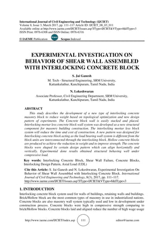 http://www.iaeme.com/IJCIET/index.asp 111 editor@iaeme.com
International Journal of Civil Engineering and Technology (IJCIET)
Volume 8, Issue 3, March 2017, pp. 111–117 Article ID: IJCIET_08_03_011
Available online at http://www.iaeme.com/IJCIET/issues.asp?JType=IJCIET&VType=8&IType=3
ISSN Print: 0976-6308 and ISSN Online: 0976-6316
© IAEME Publication Scopus Indexed
EXPERIMENTAL INVESTIGATION ON
BEHAVIOR OF SHEAR WALL ASSEMBLED
WITH INTERLOCKING CONCRETE BLOCK
S. Jai Ganesh
M. Tech - Structural Engineering, SRM University,
Kattankulathur, Kanchipuram, Tamil Nadu, India
N. Lokeshwaran
Associate Professor, Civil Engineering Department, SRM University,
Kattankulathur, Kanchipuram, Tamil Nadu, India
ABSTRACT
This study describes the development of a new type of interlocking concrete
masonry block to reduce weight based on topological optimization and new design
pattern of experiments. The Concrete block wall is easily stacked and placed.
Interlocking mortar less concrete block wall system was developed as a new structural
component for masonry building construction. The interlocking mortar less block
system will reduce the time and cost of construction. A new pattern was designed for
Interlocking concrete block acting as the load bearing wall system is different from the
block units are interconnected through the interlocking block. Hollow concrete blocks
are produced to achieve the reduction in weight and to improve strength. The concrete
blocks were shaped by certain design pattern which can align horizontally and
vertically. Experimental done results obtained structural behaving well under
compressive load.
Key words: Interlocking Concrete Block, Shear Wall Failure, Concrete Blocks,
Interlocking Design Pattern, Axial Load (UDL)
Cite this Article: S. Jai Ganesh and N. Lokeshwaran, Experimental Investigation On
Behavior of Shear Wall Assembled with Interlocking Concrete Block. International
Journal of Civil Engineering and Technology, 8(3), 2017, pp. 111–117.
http://www.iaeme.com/IJCIET/issues.asp?JType=IJCIET&VType=8&IType=3
1. INTRODUCTION
Interlocking concrete block system used for walls of buildings, retaining walls and buildings.
Brick/Hollow block are the most common types of masonry in use in industrialized nations.
Concrete blocks are also masonry wall system typically used and low in development under
construction process. Concrete blocks were high in compressive strength comparing to
brick/Hollow blocks. Concrete blocks laid and aligned reduce the number of high wage usage
 