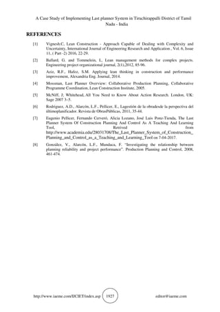 A Case Study of Implementing Last planner System in Tiruchirappalli District of Tamil
Nadu - India
http://www.iaeme.com/IJCIET/index.asp 1927 editor@iaeme.com
REFERENCES
[1] Vignesh.C, Lean Construction - Approach Capable of Dealing with Complexity and
Uncertainty, International Journal of Engineering Research and Application , Vol. 6, Issue
11, ( Part -2) 2016, 22-29.
[2] Ballard, G. and Tommelein, I., Lean management methods for complex projects.
Engineering project organizational journal, 2(1),2012, 85-96.
[3] Aziz, R.F., Hafez, S.M. Applying lean thinking in construction and performance
improvement, Alexandria Eng. Journal, 2014.
[4] Mossman, Last Planner Overview: Collaborative Production Planning, Collaborative
Programme Coordination, Lean Construction Institute, 2005.
[5] McNiff, J; Whitehead, All You Need to Know About Action Research. London, UK:
Sage 2007 3–5.
[6] Rodriguez, A.D., Alarcón, L.F., Pellicer, E., Lagestión de la obradesde la perspectiva del
últimoplanificador. Revista de ObrasPúblicas, 2011, 35-44.
[7] Eugenio Pellicer, Fernando Cerveró, Alicia Lozano, José Luis Ponz-Tienda, The Last
Planner System Of Construction Planning And Control As A Teaching And Learning
Tool, Retrived from
http://www.academia.edu/28031708/The_Last_Planner_System_of_Construction_
Planning_and_Control_as_a_Teaching_and_Learning_Tool on 7-04-2017.
[8] González, V., Alarcón, L.F., Mundaca, F. “Investigating the relationship between
planning reliability and project performance”. Production Planning and Control, 2008,
461-474.
 