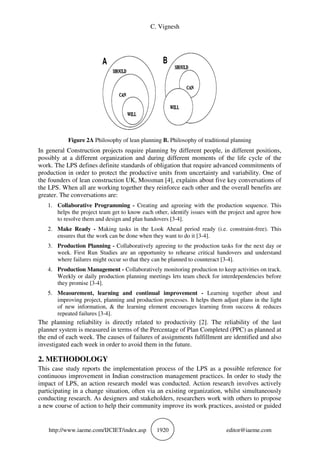 C. Vignesh
http://www.iaeme.com/IJCIET/index.asp 1920 editor@iaeme.com
Figure 2A Philosophy of lean planning B. Philosophy of traditional planning
In general Construction projects require planning by different people, in different positions,
possibly at a different organization and during different moments of the life cycle of the
work. The LPS defines definite standards of obligation that require advanced commitments of
production in order to protect the productive units from uncertainty and variability. One of
the founders of lean construction UK, Mossman [4], explains about five key conversations of
the LPS. When all are working together they reinforce each other and the overall benefits are
greater. The conversations are:
1. Collaborative Programming - Creating and agreeing with the production sequence. This
helps the project team get to know each other, identify issues with the project and agree how
to resolve them and design and plan handovers [3-4].
2. Make Ready - Making tasks in the Look Ahead period ready (i.e. constraint-free). This
ensures that the work can be done when they want to do it [3-4].
3. Production Planning - Collaboratively agreeing to the production tasks for the next day or
week. First Run Studies are an opportunity to rehearse critical handovers and understand
where failures might occur so that they can be planned to counteract [3-4].
4. Production Management - Collaboratively monitoring production to keep activities on track.
Weekly or daily production planning meetings lets team check for interdependencies before
they promise [3-4].
5. Measurement, learning and continual improvement - Learning together about and
improving project, planning and production processes. It helps them adjust plans in the light
of new information, & the learning element encourages learning from success & reduces
repeated failures [3-4].
The planning reliability is directly related to productivity [2]. The reliability of the last
planner system is measured in terms of the Percentage of Plan Completed (PPC) as planned at
the end of each week. The causes of failures of assignments fulfillment are identified and also
investigated each week in order to avoid them in the future.
2. METHODOLOGY
This case study reports the implementation process of the LPS as a possible reference for
continuous improvement in Indian construction management practices. In order to study the
impact of LPS, an action research model was conducted. Action research involves actively
participating in a change situation, often via an existing organization, whilst simultaneously
conducting research. As designers and stakeholders, researchers work with others to propose
a new course of action to help their community improve its work practices, assisted or guided
 