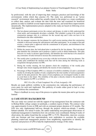 A Case Study of Implementing Last planner System in Tiruchirappalli District of Tamil
Nadu - India
http://www.iaeme.com/IJCIET/index.asp 1921 editor@iaeme.com
by professional, with the aim of improving their strategies, practices and knowledge of the
environments within which they practice [5]. The study was performed in an “action
research” environment where author has actually joined in the project as a team coordinator
to collect data, analyze and evaluate the data with the team and examined for beneficial
patterns in order to establish several improvement alternatives, and tested these improvements
dynamically. The implementation process adopted in this study are based on following seven
vital steps[6-7].
1. The last planner participants review the contract and designs, in order to fully understand the
client needs, and consequently develops a schedule. This schedule is going to be used by the
construction manager only as a reference for the second step and it does not have to be
distributed to the other stakeholders.
2. The site manager summons the last planner for a pull session meeting where the construction
schedule is discussed among the subcontractor and other participants. As an output of the pull
session, a master plan is approved with the commitment of all parties, and distributed to the
stakeholders if necessary.
3. Within the master plan, the look-ahead plan is produced by the last planner. The look-ahead
plan identifies the constraints and it proposes a path to avoid or delete bottlenecks. This plan
forecasts six weeks in advance approximately, and identifies the work that has to be cleared of
any constraints. It looks forward to increase the construction flow.
4. The weekly plan is produced every seven days with the involvement of the last planners. The
weekly plan established the detailed work that will be done during the following week as
assignments through promises for PPC.
5. During the weekly meeting, the last planners check the compliancy of the weekly plan
through value stream mapping and identify the reasons of non-compliancy.
6. Percentage of Plan Complete (PPC) is a measure of workflow reliability [2] and is calculated
weekly by dividing the number of tasks completed by the total number of tasks(assignments)
made for the plan period [2]. The causes of non-compliancy are investigated weekly in order
to avoid them in the future. The reliability of the plan is directly related to the productivity
[8]. The equation for PPC is as follows:
PCC (%)= [No. of Task Completed / No. of Task Assigned] x 100
Results are made publicly visibility in the construction site, indicating the performance of
every party for each task implicated. This publicity of results either good or bad is a key
factor to reinforce the commitment.
There is feedback in every step of the process to update the master plan and to get lessons
learned.
4. CASE STUDY BACKGROUND
The case study was carried out with the support of top management from the contractor side
in Bishop Heber college campus in tamilnadu, a southern region of India. The contract value
was approximately 8 cores in INR and with an estimated project duration of 22 months. The
LPS was only implemented half-way through the projects which was already 2 months
behind schedule. For initial 8 weeks, the author undertaking non-participant observations of
traditional management to familiarize how site activities were coordinated. During 8 weeks of
observation, the author found that the average PPC is 37.5%. Meanwhile, interview sessions
with one foreman and four superintendents were undertaken to ascertain the available
planning, control and management practice from neighboring organization to identify the
exposure and practices of LPS to help the implementation strategy of this study.
 