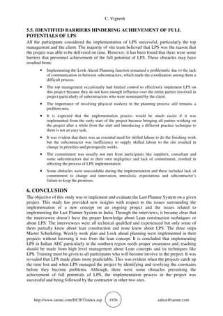 C. Vignesh
http://www.iaeme.com/IJCIET/index.asp 1926 editor@iaeme.com
5.5. IDENTIFIED BARRIERS HINDERING ACHIEVEMENT OF FULL
POTENTIALS OF LPS
All the participants considered the implementation of LPS successful, particularly the top
management and the client. The majority of site team believed that LPS was the reason that
the project was able to be delivered on time. However, it has been found that there were some
barriers that prevented achievement of the full potential of LPS. These obstacles may have
resulted from:
• Implementing the Look Ahead Planning function remained a problematic due to the lack
of communication in-between subcontractors, which made the coordination among them a
difficult process.
• The top management occasionally had limited control to effectively implement LPS on
this project because they do not have enough influence over the entire parties involved in
project particularly of subcontractors who were nominated by the client.
• The importance of involving physical workers in the planning process still remains a
problem area.
• It is expected that the implementation process would be much easier if it was
implemented from the early start of the project because bringing all parties working on
the project after a while from the start and introducing a different practice technique to
them is not an easy task.
• It was evident that there was an essential need for skilled labour to do the finishing work
but the subcontractor was inefficiency to supply skilled labour to the site resulted in
change in priorities and prerequisite works.
• The commitment was usually not met from participants like suppliers, consultant and
some subcontractors due to their own negligence and lack of commitment, resulted in
affecting the process of LPS implementation.
• Some obstacles were unavoidable during the implementation and these included lack of
commitment to change and innovation, unrealistic expectations and subcontractor’s
failure to keep the promises.
6. CONCLUSION
The objective of this study was to implement and evaluate the Last Planner System on a given
project. This study has provided new insights with respect to the issues surrounding the
implementation of a new concept on an ongoing project and the issues related to
implementing the Last Planner System in India. Through the interviews, it became clear that
the interviewee doesn’t have the proper knowledge about Lean construction techniques or
about LPS. The interviewees were all technical qualified and experienced but only some of
them partially knew about lean construction and none knew about LPS. The three steps
Master Scheduling, Weekly work plan and Look ahead planning were implemented in their
projects without knowing it was from the lean concept. It is concluded that implementing
LPS in Indian AEC particularly in the southern region needs proper awareness and, teaching
should be made from high level management about Lean concepts and its techniques like
LPS. Training must be given to all participants who will become involve in the project. It was
revealed that LPS made plans more predictable. This was evident when the projects catch up
the time lost and when LPS managed the project by identifying and resolving the constrains
before they become problems. Although, there were some obstacles preventing the
achievement of full potentials of LPS, the implementation process in the project was
successful and being followed by the contractor in other two sites.
 