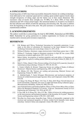 Dr. M. Satya Narayana Gupta and K. Shiva Shankar
http://www.iaeme.com/IJCIET/index.asp 1976 editor@iaeme.com
4. CONCLUSIONS
Sound lap joints of Al/Cu have been successfully obtained by friction stir welding technology.
Joint fabricated at low rotational speed and low welding speed yielded superior tensile shear
strength irrespective of tilting angle and the failure was in base metal Aluminum. The
maximum value of tensile shear strength was 70 MPa. It is about 100% of base metal
aluminium and 70% of base metal Copper. The minimum hardness in Al and Cu was found in
the heat affected zone (HAZ) of both the advancing and retreating side. The joint is uniform
from the beginning to the end of the joint. The joint resistance is essentially negligible as in
manufactured condition
5. ACKNOWLEDGEMENTS
The authors would like to acknowledge the help by M/S DMRL, Hyderabad and M/S BHEL
R&D, Hyderabad for giving permission to conduct experiments on friction stir welding
machine and to measure joint resistance respectively.
REFERENCES
[1] P.K. Rohatgi and C.Weiss, Technology forecasting for commodity projections: A case
study on the effect of substitution by Aluminium on the future demand for Copper,
Technology forecasting and social change volume 11, 1977, 25-46.
[2] William F.Olashaw, Aluminum- copper electrical joint, United States patent, June 1, 1980.
[3] William E. Veerkamp, Copper-to-Aluminum transitions in high DC bus system, IEEE
transactions on industry applications 1997, Vol.33, No 4.
[4] Behcet Gulenc, Investigation of interface properties and weld ability of Aluminum and
copper plates by explosive welding method, Materials and design Volume 29, 2008, 29, 75-
278.
[5] Bekir S. Yilbas, Ahmet Z. Shin, Friction welding of St-Al and Al-Cu materials, Journal of
material processing technology, Volume 45, 1995, 49, 431-443.
[6] L. Fratini, G.Buffa, R. Shivpuri “Improving friction stir welding of blanks of different
thicknesses”, Material Science and Engineering, 2007, A 459, 209-215.
[7] R.S. Mishra, Z.Y. Ma “Friction stir welding and processing, Materials Science and
Engineering, Volume 50, 2005, 1-78.
[8] A. Abdollah-Zadeh, T. Saeid, B.Sazgari, Microstructure and mechanical properties of
friction stir welded aluminium/copper lap joints Alloys and Compounds volume 460, 2008,
535-538.
[9] C.J. Hang, C.Q. Wang, M. Mayer, Y.H. Tian, Y. Zhou, H.H. Wang “Growth behavior of
Cu/Al intermetallic compounds and cracks in copper ball bonds during isothermal aging”,
Microelectronics Reliability, Valume 48, 2008, 416–424.
[10] Arun Nishchal Guleria and Sandeep Salhotra, Effects of Silica Fume (Micro Silica or Nano
Silica) On Mechanical Properties of Concrete: A Review. International Journal of Civil
Engineering and Technology, 7(4), 2016, pp.345–357.
[11] P. Xue, D.R. Ni, D. Wang, B.L. Xiao, Z.Y. Ma , “Effect of friction stir welding parameters
on the microstructure and mechanical properties of the dissimilar Al–Cu joints”, Materials
Science and Engineering volume A 528, 2011, 4683–4689.
[12] Won-Bae Lee, Kuek-saeng, Seung-Boo Jung, “Effects of intermetallic compound on the
electrical and mechanical properties of friction welded Cu/Al bimetallic joints during
annealing”, Journal of alloys and compounds volume 390, 2005, 212- 219.
 